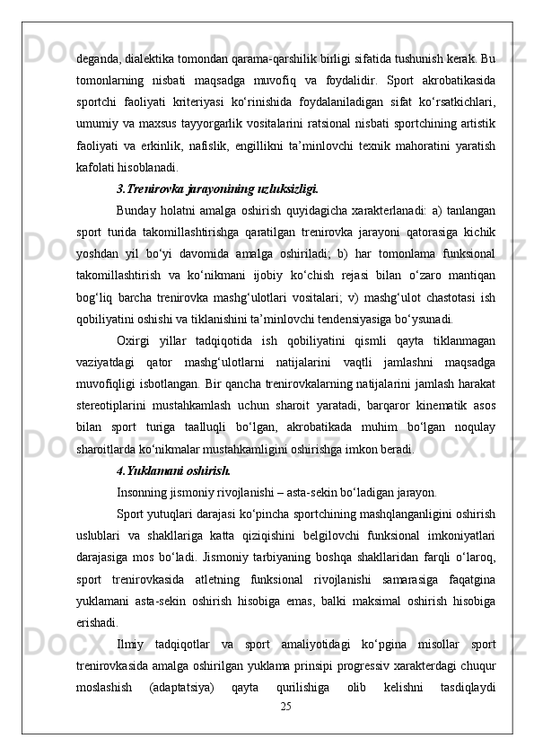 deganda, dialektika tomondan qarama-qarshilik birligi sifatida tushunish kerak. Bu
tomonlarning   nisbati   maqsadga   muvofiq   va   foydalidir.   Sport   akrobatikasida
sportchi   faoliyati   kriteriyasi   ko‘rinishida   foydalaniladigan   sifat   ko‘rsatkichlari,
umumiy  va  maxsus   tayyorgarlik  vositalarini  ratsional  nisbati   sportchining  artistik
faoliyati   va   erkinlik,   nafislik,   engillikni   ta’minlovchi   texnik   mahoratini   yaratish
kafolati hisoblanadi.
3.Trenirovka jarayonining uzluksizligi.
Bunday   holatni   amalga   oshirish   quyidagicha   xarakterlanadi:   a)   tanlangan
sport   turida   takomillashtirishga   qaratilgan   trenirovka   jarayoni   qatorasiga   kichik
yoshdan   yil   bo‘yi   davomida   amalga   oshiriladi;   b)   har   tomonlama   funksional
takomillashtirish   va   ko‘nikmani   ijobiy   ko‘chish   rejasi   bilan   o‘zaro   mantiqan
bog‘liq   barcha   trenirovka   mashg‘ulotlari   vositalari;   v)   mashg‘ulot   chastotasi   ish
qobiliyatini oshishi va tiklanishini ta’minlovchi tendensiyasiga bo‘ysunadi.
Oxirgi   yillar   tadqiqotida   ish   qobiliyatini   qismli   qayta   tiklanmagan
vaziyatdagi   qator   mashg‘ulotlarni   natijalarini   vaqtli   jamlashni   maqsadga
muvofiqligi isbotlangan. Bir qancha trenirovkalarning natijalarini jamlash harakat
stereotiplarini   mustahkamlash   uchun   sharoit   yaratadi,   barqaror   kinematik   asos
bilan   sport   turiga   taalluqli   bo‘lgan,   akrobatikada   muhim   bo‘lgan   noqulay
sharoitlarda ko‘nikmalar mustahkamligini oshirishga imkon beradi.
4.Yuklamani oshirish.
Insonning jismoniy rivojlanishi – asta-sekin bo‘ladigan jarayon.
Sport yutuqlari darajasi ko‘pincha sportchining mashqlanganligini oshirish
uslublari   va   shakllariga   katta   qiziqishini   belgilovchi   funksional   imkoniyatlari
darajasiga   mos   bo‘ladi.   Jismoniy   tarbiyaning   boshqa   shakllaridan   farqli   o‘laroq,
sport   trenirovkasida   atletning   funksional   rivojlanishi   samarasiga   faqatgina
yuklamani   asta-sekin   oshirish   hisobiga   emas,   balki   maksimal   oshirish   hisobiga
erishadi.
Ilmiy   tadqiqotlar   va   sport   amaliyotidagi   ko‘pgina   misollar   sport
trenirovkasida amalga oshirilgan yuklama prinsipi progressiv xarakterdagi chuqur
moslashish   (adaptatsiya)   qayta   qurilishiga   olib   kelishni   tasdiqlaydi
25 