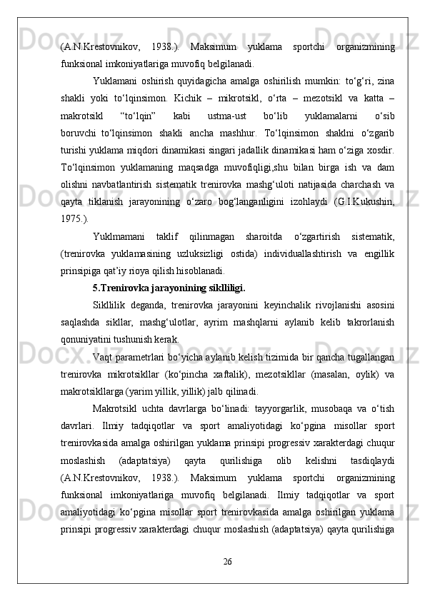 (A.N.Krestovnikov,   1938.).   Maksimum   yuklama   sportchi   organizmining
funksional imkoniyatlariga muvofiq belgilanadi.
Yuklamani   oshirish   quyidagicha   amalga   oshirilish   mumkin:   to‘g‘ri,   zina
shakli   yoki   to‘lqinsimon.   Kichik   –   mikrotsikl,   o‘rta   –   mezotsikl   va   katta   –
makrotsikl   “to‘lqin”   kabi   ustma-ust   bo‘lib   yuklamalarni   o‘sib
boruvchi     to‘lqinsimon   shakli   ancha   mashhur.   To‘lqinsimon   shaklni   o‘zgarib
turishi yuklama miqdori dinamikasi singari jadallik dinamikasi ham o‘ziga xosdir.
To‘lqinsimon   yuklamaning   maqsadga   muvofiqligi,shu   bilan   birga   ish   va   dam
olishni   navbatlantirish   sistematik   trenirovka   mashg‘uloti   natijasida   charchash   va
qayta   tiklanish   jarayonining   o‘zaro   bog‘langanligini   izohlaydi   (G.I.Kukushin,
1975.).
Yuklmamani   taklif   qilinmagan   sharoitda   o‘zgartirish   sistematik,
(trenirovka   yuklamasining   uzluksizligi   ostida)   individuallashtirish   va   engillik
prinsipiga qat’iy rioya qilish hisoblanadi.
5.Trenirovka jarayonining siklliligi.
Sikllilik   deganda,   trenirovka   jarayonini   keyinchalik   rivojlanishi   asosini
saqlashda   sikllar,   mashg‘ulotlar,   ayrim   mashqlarni   aylanib   kelib   takrorlanish
qonuniyatini tushunish kerak.
Vaqt parametrlari bo‘yicha aylanib kelish tizimida bir qancha tugallangan
trenirovka   mikrotsikllar   (ko‘pincha   xaftalik),   mezotsikllar   (masalan,   oylik)   va
makrotsikllarga (yarim yillik, yillik) jalb qilinadi.
Makrotsikl   uchta   davrlarga   bo‘linadi:   tayyorgarlik,   musobaqa   va   o‘tish
davrlari.   Ilmiy   tadqiqotlar   va   sport   amaliyotidagi   ko‘pgina   misollar   sport
trenirovkasida amalga oshirilgan yuklama prinsipi progressiv xarakterdagi chuqur
moslashish   (adaptatsiya)   qayta   qurilishiga   olib   kelishni   tasdiqlaydi
(A.N.Krestovnikov,   1938.).   Maksimum   yuklama   sportchi   organizmining
funksional   imkoniyatlariga   muvofiq   belgilanadi.   Ilmiy   tadqiqotlar   va   sport
amaliyotidagi   ko‘pgina   misollar   sport   trenirovkasida   amalga   oshirilgan   yuklama
prinsipi  progressiv xarakterdagi  chuqur moslashish  (adaptatsiya)  qayta qurilishiga
26 