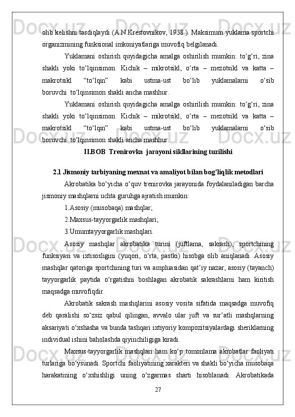olib kelishni tasdiqlaydi (A.N.Krestovnikov, 1938.). Maksimum yuklama sportchi
organizmining funksional imkoniyatlariga muvofiq belgilanadi.
Yuklamani   oshirish   quyidagicha   amalga   oshirilish   mumkin:   to‘g‘ri,   zina
shakli   yoki   to‘lqinsimon.   Kichik   –   mikrotsikl,   o‘rta   –   mezotsikl   va   katta   –
makrotsikl   “to‘lqin”   kabi   ustma-ust   bo‘lib   yuklamalarni   o‘sib
boruvchi     to‘lqinsimon shakli ancha mashhur.
Yuklamani   oshirish   quyidagicha   amalga   oshirilish   mumkin:   to‘g‘ri,   zina
shakli   yoki   to‘lqinsimon.   Kichik   –   mikrotsikl,   o‘rta   –   mezotsikl   va   katta   –
makrotsikl   “to‘lqin”   kabi   ustma-ust   bo‘lib   yuklamalarni   o‘sib
boruvchi     to‘lqinsimon shakli ancha mashhur.
II.BOB  Trenirovka  jarayoni sikllarining tuzilishi
2.1   Jismoniy tarbiyaning mexnat va amaliyot   bilan bog’liqlik m etodlari
Akrobatika   bo‘yicha  o‘quv  trenirovka  jarayonida  foydalaniladigan  barcha
jismoniy mashqlarni uchta guruhga ajratish mumkin:
1.Asosiy (musobaqa) mashqlar;
2.Maxsus-tayyorgarlik mashqlari;
3.Umumtayyorgarlik mashqlari.
Asosiy   mashqlar   akrobatika   turini   (juftlama,   sakrash),   sportchining
funksiyasi   va   ixtisosligini   (yuqori,   o‘rta,   pastki)   hisobga   olib   aniqlanadi.   Asosiy
mashqlar qatoriga sportchining turi va ampluasidan qat’iy nazar, asosiy (tayanch)
tayyorgarlik   paytida   o‘rgatishni   boshlagan   akrobatik   sakrashlarni   ham   kiritish
maqsadga muvofiqdir.
Akrobatik   sakrash   mashqlarini   asosiy   vosita   sifatida   maqsadga   muvofiq
deb   qaralishi   so‘zsiz   qabul   qilingan,   avvalo   ular   juft   va   sur’atli   mashqlarning
aksariyati o‘xshasha va bunda tashqari ixtiyoriy kompozitsiyalardagi sheriklarning
individual ishini baholashda qiyinchiligiga kiradi.
Maxsus-tayyorgarlik   mashqlari   ham   ko‘p   tomonlama   akrobatlar   faoliyati
turlariga bo‘ysunadi. Sportchi faoliyatining xarakteri va shakli bo‘yicha musobaqa
harakatining   o‘xshishligi   uning   o‘zgarmas   sharti   hisoblanadi.   Akrobatikada
27 
