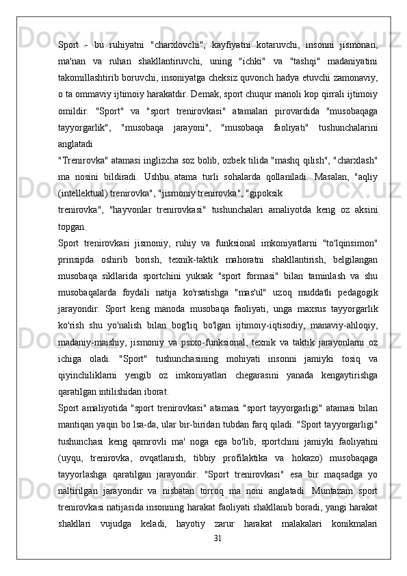 Sport   -   bu   ruhiyatni   "charxlovchi",   kayfiyatni   kotaruvchi,   insonni   jismonan,
ma'nan   va   ruhan   shakllantiruvchi,   uning   "ichki"   va   "tashqi"   madaniyatini
takomillashtirib boruvchi, insoniyatga cheksiz quvonch hadya etuvchi zamonaviy,
o ta ommaviy ijtimoiy harakatdir. Demak, sport chuqur manoli kop qirrali ijtimoiy
omildir.   "Sport"   va   "sport   trenirovkasi"   atamalari   pirovardida   "musobaqaga
tayyorgarlik",   "musobaqa   jarayoni",   "musobaqa   faoliyati"   tushunchalarini
anglatadi
"Trenirovka" atamasi inglizcha soz bolib, ozbek tilida "mashq qilish", "charxlash"
ma   nosini   bildiradi.   Ushbu   atama   turli   sohalarda   qollaniladi.   Masalan,   "aqliy
(intellektual) trenirovka", "jismoniy trenirovka", "gipoksik
trenirovka",   "hayvonlar   trenirovkasi"   tushunchalari   amaliyotda   keng   oz   aksini
topgan.
Sport   trenirovkasi   jismoniy,   ruhiy   va   funksional   imkoniyatlarni   "to'lqinsimon"
prinsipda   oshirib   borish,   texnik-taktik   mahoratni   shakllantirish,   belgilangan
musobaqa   sikllarida   sportchini   yuksak   "sport   formasi"   bilan   taminlash   va   shu
musobaqalarda   foydali   natija   ko'rsatishga   "mas'ul"   uzoq   muddatli   pedagogik
jarayondir.   Sport   keng   manoda   musobaqa   faoliyati,   unga   maxsus   tayyorgarlik
ko'rish   shu   yo'nalish   bilan   bog'liq   bo'lgan   ijtimoiy-iqtisodiy,   manaviy-ahloqiy,
madaniy-maishiy,   jismoniy   va   psixo-funksional,   texnik   va   taktik   jarayonlarni   oz
ichiga   oladi.   "Sport"   tushunchasining   mohiyati   insonni   jamiyki   tosiq   va
qiyinchiliklarni   yengib   oz   imkoniyatlari   chegarasini   yanada   kengaytirishga
qaratilgan intilishidan iborat.
Sport   amaliyotida "sport   trenirovkasi"  atamasi   "sport  tayyorgarligi"  atamasi  bilan
mantiqan yaqin bo lsa-da, ular bir-biridan tubdan farq qiladi. "Sport tayyorgarligi"
tushunchasi   keng   qamrovli   ma'   noga   ega   bo'lib,   sportchini   jamiyki   faoliyatini
(uyqu,   trenirovka,   ovqatlanish,   tibbiy   profilaktika   va   hokazo)   musobaqaga
tayyorlashga   qaratilgan   jarayondir.   "Sport   trenirovkasi"   esa   bir   maqsadga   yo
naltirilgan   jarayondir   va   nisbatan   torroq   ma   noni   anglatadi.   Muntazam   sport
trenirovkasi natijasida insonning harakat faoliyati shakllanib boradi, yangi harakat
shakllari   vujudga   keladi,   hayotiy   zarur   harakat   malakalari   konikmalari
31 