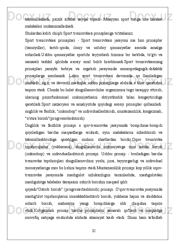 takomillashadi,   psixik   sifatlar   sayqal   topadi.   Muayyan   sport   turiga   xos   harakat
malakalari mukammallashadi.
Shulardan kelib chiqib Sport trenirovkasi prinsplariga to'xtalamiz.
Sport   trenirovkasi   prinsiplari   -   Sport   trenirovkasi   jarayoni   ma   lum   prinsiplar
(tamoyillar),   tartib-qoida,   ilmiy   va   uslubiy   qonuniyatlar   asosida   amalga
oshiriladi.Ushbu   qonuniyatlar   sportchi   tayyorlash   tizimini   bir   tartibda,   to'g'ri   va
samarali   tashkil   qilishda   asosiy   omil   bolib   hisoblanadi.Sport   trenirovkasining
prinsiplari   jamiyki   tarbiya   va   orgatish   jarayonida   umumpedagogik-didaktik
prinsiplarga   asoslanadi.   Lekin   sport   trenirovkasi   davomida   qo   llaniladigan
shiddatli, og ir va davomli mashqlar  ushbu prinsiplarga alohida e tibor qaratishni
taqozo etadi. Chunki bu holat shugullanuvchilar organizmini togri taraqqiy ettirish,
ularning   psixofunksional   imkoniyatlarini   ehtiyotkorlik   bilan   kengaytirishga
qaratiladi.Sport   nazariyasi   va   amaliyotida   quyidagi   asosiy   prinsiplar   qollaniladi:
onglilik va faollik, "imkonbop" va individuallashtirish, muntazamlilik, korgazmali,
"o'stira borish"(progressivlashtirish).
Onglilik   va   faollilik   prinsipi   o   quv-trenirovka   jarayonida   bosqichma-bosqich
qoyiladigan   barcha   maqsadlarga   erishish,   oyin   malakalarini   ozlashtirish   va
takomillashtirishga   qaratilgan   muhim   shartlardan   biridir.Oquv   trenirovka
topshiriqlarini   (yuklamani)   shugullanuvchi   imkoniyatiga   mos   tarzda   berish
(imkonbop)   va   individuallashtirish   prinsipi.   Ushbu   prinsip   -   beriladigan   barcha
trenirovka   topshiriqlari   shugullanuvchini   yoshi,   jinsi,   tayyorgarligi   va   individual
xususiyatlariga mos bo lishini taqozo etadi.Muntazamlilik prinsipi kop yillik oquv-
trenirovka   jarayonida   mashgulot   uzluksizligini   taminlashda,   mashgulotdan
mashgulotga talabalar darajasini oshirib borishni maqsad qilib
qoyadi/'Ostirib borish" (progressivlashtirish)  prinsipi. O'quv-trenirovka jarayonida
mashg'ulot   topshiriqlarini   murakkablashtirib   borish,   yuklama   hajmi   va   shiddatini
oshirib   borish,   mahoratni   yangi   bosqichlarga   olib   chiqishni   taqozo
etadi.Ko'rgazmali   prinsip   barcha   prinsiplarni   samarali   qo'llash   va   maqsadga
muvofiq   natijaga   erishishda   alohida   ahamiyat   kasb   etadi.   Shuni   ham   ta'kidlab
32 
