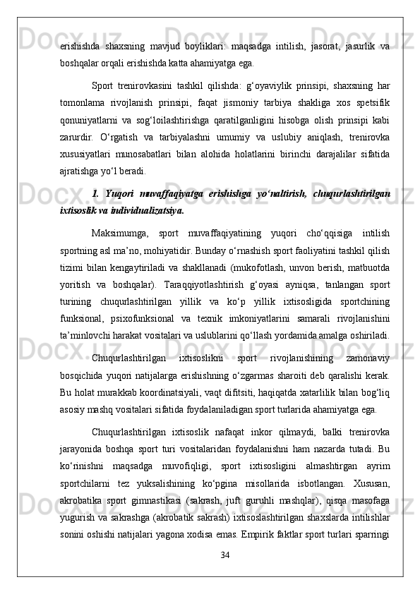 erishishda   shaxsning   mavjud   boyliklari:   maqsadga   intilish,   jasorat,   jasurlik   va
boshqalar orqali erishishda katta ahamiyatga ega.
Sport   trenirovkasini   tashkil   qilishda:   g‘oyaviylik   prinsipi,   shaxsning   har
tomonlama   rivojlanish   prinsipi,   faqat   jismoniy   tarbiya   shakliga   xos   spetsifik
qonuniyatlarni   va   sog‘loilashtirishga   qaratilganligini   hisobga   olish   prinsipi   kabi
zarurdir.   O‘rgatish   va   tarbiyalashni   umumiy   va   uslubiy   aniqlash,   trenirovka
xususiyatlari   munosabatlari   bilan   alohida   holatlarini   birinchi   darajalilar   sifatida
ajratishga yo‘l beradi.
1.   Y u qori   muvaffaqiyatga   erishishga   yo‘naltirish,   chuqurlashtirilgan
ixtisoslik va individualizatsiya.
Maksimumga,   sport   muvaffaqiyatining   yuqori   cho‘qqisiga   intilish
sportning asl ma’no, mohiyatidir. Bunday o‘rnashish sport faoliyatini tashkil qilish
tizimi   bilan   kengaytiriladi   va   shakllanadi   (mukofotlash,   unvon   berish,   matbuotda
yoritish   va   boshqalar).   Taraqqiyotlashtirish   g‘oyasi   ayniqsa,   tanlangan   sport
turining   chuqurlashtirilgan   yillik   va   ko‘p   yillik   ixtisosligida   sportchining
funksional,   psixofunksional   va   texnik   imkoniyatlarini   samarali   rivojlanishini
ta’minlovchi harakat vositalari va uslublarini qo‘llash yordamida amalga oshiriladi.
Chuqurlashtirilgan   ixtisoslikni   sport   rivojlanishining   zamonaviy
bosqichida  yuqori   natijalarga erishishning  o‘zgarmas  sharoiti  deb  qaralishi   kerak.
Bu holat murakkab koordinatsiyali, vaqt difitsiti, haqiqatda xatarlilik bilan bog‘liq
asosiy mashq vositalari sifatida foydalaniladigan sport turlarida ahamiyatga ega.
Chuqurlashtirilgan   ixtisoslik   nafaqat   inkor   qilmaydi,   balki   trenirovka
jarayonida   boshqa   sport   turi   vositalaridan   foydalanishni   ham   nazarda   tutadi.   Bu
ko‘rinishni   maqsadga   muvofiqligi,   sport   ixtisosligini   almashtirgan   ayrim
sportchilarni   tez   yuksalishining   ko‘pgina   misollarida   isbotlangan.   Xususan,
akrobatika   sport   gimnastikasi   (sakrash,   juft   guruhli   mashqlar),   qisqa   masofaga
yugurish va sakrashga  (akrobatik sakrash)  ixtisoslashtirilgan  shaxslarda intilishlar
sonini oshishi natijalari yagona xodisa emas. Empirik faktlar sport turlari sparringi
34 