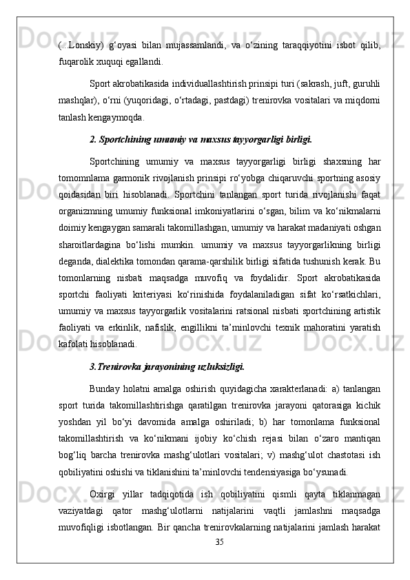 (...Lonskiy)   g‘oyasi   bilan   mujassamlandi,   va   o‘zining   taraqqiyotini   isbot   qilib,
fuqarolik xuquqi egallandi.
Sport akrobatikasida individuallashtirish prinsipi turi (sakrash, juft, guruhli
mashqlar), o‘rni (yuqoridagi, o‘rtadagi, pastdagi) trenirovka vositalari va miqdorni
tanlash kengaymoqda.
2. Sportchining umumiy va maxsus tayyorgarligi birligi.
Sportchining   umumiy   va   maxsus   tayyorgarligi   birligi   shaxsning   har
tomomnlama garmonik rivojlanish prinsipi ro‘yobga chiqaruvchi sportning asosiy
qoidasidan   biri   hisoblanadi.   Sportchini   tanlangan   sport   turida   rivojlanishi   faqat
organizmning  umumiy  funksional  imkoniyatlarini   o‘sgan,   bilim   va  ko‘nikmalarni
doimiy kengaygan samarali takomillashgan, umumiy va harakat madaniyati oshgan
sharoitlardagina   bo‘lishi   mumkin.   umumiy   va   maxsus   tayyorgarlikning   birligi
deganda, dialektika tomondan qarama-qarshilik birligi sifatida tushunish kerak. Bu
tomonlarning   nisbati   maqsadga   muvofiq   va   foydalidir.   Sport   akrobatikasida
sportchi   faoliyati   kriteriyasi   ko‘rinishida   foydalaniladigan   sifat   ko‘rsatkichlari,
umumiy  va  maxsus   tayyorgarlik  vositalarini  ratsional  nisbati   sportchining  artistik
faoliyati   va   erkinlik,   nafislik,   engillikni   ta’minlovchi   texnik   mahoratini   yaratish
kafolati hisoblanadi.
3.Trenirovka jarayonining uzluksizligi.
Bunday   holatni   amalga   oshirish   quyidagicha   xarakterlanadi:   a)   tanlangan
sport   turida   takomillashtirishga   qaratilgan   trenirovka   jarayoni   qatorasiga   kichik
yoshdan   yil   bo‘yi   davomida   amalga   oshiriladi;   b)   har   tomonlama   funksional
takomillashtirish   va   ko‘nikmani   ijobiy   ko‘chish   rejasi   bilan   o‘zaro   mantiqan
bog‘liq   barcha   trenirovka   mashg‘ulotlari   vositalari;   v)   mashg‘ulot   chastotasi   ish
qobiliyatini oshishi va tiklanishini ta’minlovchi tendensiyasiga bo‘ysunadi.
Oxirgi   yillar   tadqiqotida   ish   qobiliyatini   qismli   qayta   tiklanmagan
vaziyatdagi   qator   mashg‘ulotlarni   natijalarini   vaqtli   jamlashni   maqsadga
muvofiqligi isbotlangan. Bir qancha trenirovkalarning natijalarini jamlash harakat
35 