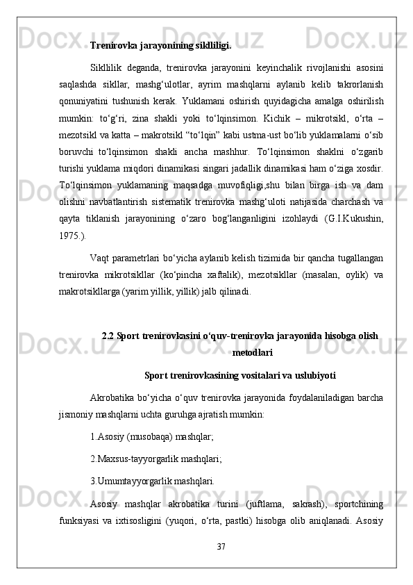 Trenirovka jarayonining siklliligi.
Sikllilik   deganda,   trenirovka   jarayonini   keyinchalik   rivojlanishi   asosini
saqlashda   sikllar,   mashg‘ulotlar,   ayrim   mashqlarni   aylanib   kelib   takrorlanish
qonuniyatini   tushunish   kerak.   Yuklamani   oshirish   quyidagicha   amalga   oshirilish
mumkin:   to‘g‘ri,   zina   shakli   yoki   to‘lqinsimon.   Kichik   –   mikrotsikl,   o‘rta   –
mezotsikl va katta – makrotsikl “to‘lqin” kabi ustma-ust bo‘lib yuklamalarni o‘sib
boruvchi     to‘lqinsimon   shakli   ancha   mashhur.   To‘lqinsimon   shaklni   o‘zgarib
turishi yuklama miqdori dinamikasi singari jadallik dinamikasi ham o‘ziga xosdir.
To‘lqinsimon   yuklamaning   maqsadga   muvofiqligi,shu   bilan   birga   ish   va   dam
olishni   navbatlantirish   sistematik   trenirovka   mashg‘uloti   natijasida   charchash   va
qayta   tiklanish   jarayonining   o‘zaro   bog‘langanligini   izohlaydi   (G.I.Kukushin,
1975.).
Vaqt parametrlari bo‘yicha aylanib kelish tizimida bir qancha tugallangan
trenirovka   mikrotsikllar   (ko‘pincha   xaftalik),   mezotsikllar   (masalan,   oylik)   va
makrotsikllarga (yarim yillik, yillik) jalb qilinadi.
 
2.2 Sport trenirovkasini o‘quv-trenirovka jarayonida hisobga olish
metodlari
Sport trenirovkasining vositalari va uslubiyoti
Akrobatika   bo‘yicha  o‘quv  trenirovka  jarayonida  foydalaniladigan  barcha
jismoniy mashqlarni uchta guruhga ajratish mumkin:
1.Asosiy (musobaqa) mashqlar;
2.Maxsus-tayyorgarlik mashqlari;
3.Umumtayyorgarlik mashqlari.
Asosiy   mashqlar   akrobatika   turini   (juftlama,   sakrash),   sportchining
funksiyasi   va   ixtisosligini   (yuqori,   o‘rta,   pastki)   hisobga   olib   aniqlanadi.   Asosiy
37 
