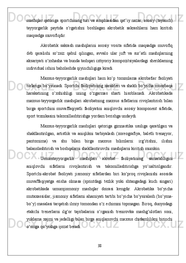 mashqlar qatoriga sportchining turi va ampluasidan qat’iy nazar, asosiy (tayanch)
tayyorgarlik   paytida   o‘rgatishni   boshlagan   akrobatik   sakrashlarni   ham   kiritish
maqsadga muvofiqdir.
Akrobatik   sakrash   mashqlarini   asosiy   vosita   sifatida   maqsadga   muvofiq
deb   qaralishi   so‘zsiz   qabul   qilingan,   avvalo   ular   juft   va   sur’atli   mashqlarning
aksariyati o‘xshasha va bunda tashqari ixtiyoriy kompozitsiyalardagi sheriklarning
individual ishini baholashda qiyinchiligiga kiradi.
Maxsus-tayyorgarlik   mashqlari   ham   ko‘p   tomonlama   akrobatlar   faoliyati
turlariga bo‘ysunadi. Sportchi faoliyatining xarakteri va shakli bo‘yicha musobaqa
harakatining   o‘xshishligi   uning   o‘zgarmas   sharti   hisoblanadi.   Akrobatikada
maxsus-tayyorgarlik   mashqlari   akrobatning   maxsus   sifatlarini   rivojlantirish   bilan
birga   sportchini   muvaffaqiyatli   faoliyatini   aniqlovchi   asosiy   komponent   sifatida,
sport texnikasini takomillashtirishga yordam berishga undaydi.
Maxsus-tayyorgarlik   mashqlari   qatoriga   gimnastika   usuliga   qaratilgan   va
shakllantirilgan,   artistlik   va   aniqlikni   tarbiyalash   (xoreografiya,   baletli   trenajyor,
pantomima)   va   shu   bilan   birga   maxsus   bilimlarni:   irg‘itishni,   ilishni
balanslashtirish va boshqalarni shakllantiruvchi mashqlarni kiritish mumkin.
Umumtayyorgarlik   mashqlari   akrobat   faoliyatining   samaraliligini
aniqlovchi   sifatlarni   rivojlantirish   va   takomillashtirishga   yo‘naltirilgandir.
Sportchi-akrobat   faoliyati   jismoniy   sifatlardan   biri   ko‘proq   rivojlanishi   asosida
muvaffaqiyatga   erisha   olmasa   (sprintdagi   tezlik   yoki   shtangadagi   kuch   singari)
akrobatikada   umumjismoniy   mashqlar   doirasi   kengdir.   Akrobatika   bo‘yicha
mutaxassislar, jismoniy sifatlarni ahamiyati tartibi bo‘yicha bo‘ysiralash (bo‘yma-
bo‘y) masalasi tarqatish ilmiy tomondan o‘z echimini topmagan. Biroq, dunyodagi
etakchi   trenerlarni   ilg‘or   tajribalarini   o‘rganish   trenirovka   mashg‘ulotlari   soni,
yuklama xajmi va jadalligi bilan birga aniqlanuvchi maxsus chidamlilikni birinchi
o‘ringa qo‘yishga ijozat beradi.
38 
