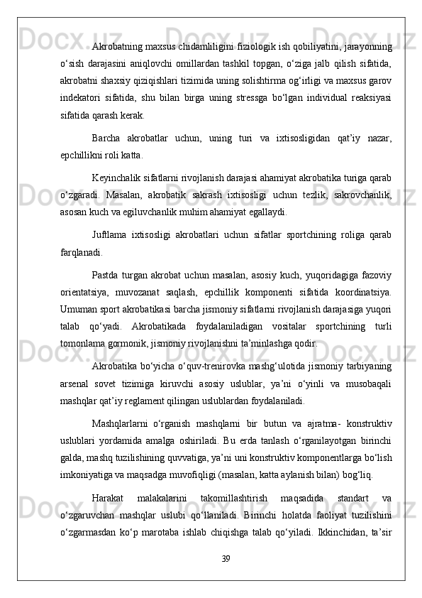 Akrobatning maxsus chidamliligini fiziologik ish qobiliyatini, jarayonning
o‘sish   darajasini   aniqlovchi   omillardan   tashkil   topgan,   o‘ziga   jalb   qilish   sifatida,
akrobatni shaxsiy qiziqishlari tizimida uning solishtirma og‘irligi va maxsus garov
indekatori   sifatida,   shu   bilan   birga   uning   stressga   bo‘lgan   individual   reaksiyasi
sifatida qarash kerak.
Barcha   akrobatlar   uchun,   uning   turi   va   ixtisosligidan   qat’iy   nazar,
epchillikni roli katta.
Keyinchalik sifatlarni rivojlanish darajasi ahamiyat akrobatika turiga qarab
o‘zgaradi.   Masalan,   akrobatik   sakrash   ixtisosligi   uchun   tezlik,   sakrovchanlik,
asosan kuch va egiluvchanlik muhim ahamiyat egallaydi.
Juftlama   ixtisosligi   akrobatlari   uchun   sifatlar   sportchining   roliga   qarab
farqlanadi.
Pastda   turgan   akrobat   uchun   masalan,   asosiy   kuch,   yuqoridagiga   fazoviy
orientatsiya,   muvozanat   saqlash,   epchillik   komponenti   sifatida   koordinatsiya.
Umuman sport akrobatikasi barcha jismoniy sifatlarni rivojlanish darajasiga yuqori
talab   qo‘yadi.   Akrobatikada   foydalaniladigan   vositalar   sportchining   turli
tomonlama gormonik, jismoniy rivojlanishni ta’minlashga qodir.
Akrobatika bo‘yicha o‘quv-trenirovka mashg‘ulotida jismoniy tarbiyaning
arsenal   sovet   tizimiga   kiruvchi   asosiy   uslublar,   ya’ni   o‘yinli   va   musobaqali
mashqlar qat’iy reglament qilingan uslublardan foydalaniladi.
Mashqlarlarni     o‘rganish   mashqlarni   bir   butun   va   ajratma-   konstruktiv
uslublari   yordamida   amalga   oshiriladi.   Bu   erda   tanlash   o‘rganilayotgan   birinchi
galda, mashq tuzilishining quvvatiga, ya’ni uni konstruktiv komponentlarga bo‘lish
imkoniyatiga va maqsadga muvofiqligi (masalan, katta aylanish bilan) bog‘liq.
Harakat   malakalarini   takomillashtirish   maqsadida   standart   va
o‘zgaruvchan   mashqlar   uslubi   qo‘llaniladi.   Birinchi   holatda   faoliyat   tuzilishini
o‘zgarmasdan   ko‘p   marotaba   ishlab   chiqishga   talab   qo‘yiladi.   Ikkinchidan,   ta’sir
39 