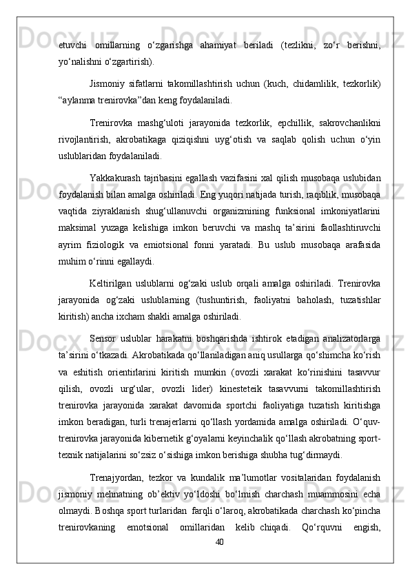 etuvchi   omillarning   o‘zgarishga   ahamiyat   beriladi   (tezlikni,   zo‘r   berishni,
yo‘nalishni o‘zgartirish).
Jismoniy   sifatlarni   takomillashtirish   uchun   (kuch,   chidamlilik,   tezkorlik)
“aylanma trenirovka”dan keng foydalaniladi.
Trenirovka   mashg‘uloti   jarayonida   tezkorlik,   epchillik,   sakrovchanlikni
rivojlantirish,   akrobatikaga   qiziqishni   uyg‘otish   va   saqlab   qolish   uchun   o‘yin
uslublaridan foydalaniladi.
Y a kkakurash tajribasini  egallash vazifasini  xal qilish musobaqa uslubidan
foydalanish bilan amalga oshiriladi. Eng yuqori natijada turish, raqiblik, musobaqa
vaqtida   ziyraklanish   shug‘ullanuvchi   organizmining   funksional   imkoniyatlarini
maksimal   yuzaga   kelishiga   imkon   beruvchi   va   mashq   ta’sirini   faollashtiruvchi
ayrim   fiziologik   va   emiotsional   fonni   yaratadi.   Bu   uslub   musobaqa   arafasida
muhim o‘rinni egallaydi.
Keltirilgan   uslublarni   og‘zaki   uslub   orqali   amalga   oshiriladi.   Trenirovka
jarayonida   og‘zaki   uslublarning   (tushuntirish,   faoliyatni   baholash,   tuzatishlar
kiritish) ancha ixcham shakli amalga oshiriladi.
Sensor   uslublar   harakatni   boshqarishda   ishtirok   etadigan   analizatorlarga
ta’sirini o‘tkazadi. Akrobatikada qo‘llaniladigan aniq usullarga qo‘shimcha ko‘rish
va   eshitish   orientirlarini   kiritish   mumkin   (ovozli   xarakat   ko‘rinishini   tasavvur
qilish,   ovozli   urg‘ular,   ovozli   lider)   kinesteteik   tasavvurni   takomillashtirish
trenirovka   jarayonida   xarakat   davomida   sportchi   faoliyatiga   tuzatish   kiritishga
imkon beradigan,  turli  trenajerlarni  qo‘llash  yordamida amalga oshiriladi. O‘quv-
trenirovka jarayonida kibernetik g‘oyalarni keyinchalik qo‘llash akrobatning sport-
texnik natijalarini so‘zsiz o‘sishiga imkon berishiga shubha tug‘dirmaydi.  
Trenajyordan,   tezkor   va   kundalik   ma’lumotlar   vositalaridan   foydalanish
jismoniy   mehnatning   ob’ektiv   yo‘ldoshi   bo‘lmish   charchash   muammosini   echa
olmaydi. Boshqa sport turlaridan     farqli o‘laroq, akrobatikada charchash ko‘pincha
trenirovkaning   emotsional   omillaridan   kelib     chiqadi.   Qo‘rquvni   engish,
40 