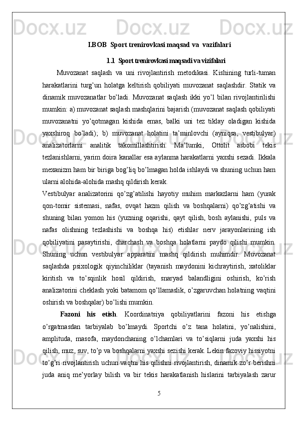 I.BOB   Sport trenirovkasi maqsad va  vazifalari
1.1   Sport trenirovkasi maqsadi va vizifalari
Muvozanat   saqlash   va   uni   rivojlantirish   metodikasi.   Kishining   turli-tuman
harakatlarini   turg’un   holatga   keltirish   qobiliyati   muvozanat   saqlashdir.   Statik   va
dinamik   muvozanatlar   bo’ladi.   Muvozanat   saqlash   ikki   yo’l   bilan   rivojlantirilishi
mumkin: a) muvozanat saqlash mashqlarini bajarish (muvozanat saqlash qobiliyati
muvozanatni   yo’qotmagan   kishida   emas,   balki   uni   tez   tiklay   oladigan   kishida
yaxshiroq   bo’ladi);   b)   muvozanat   holatini   ta’minlovchi   (ayniqsa,   vestibulyar)
analizatorlarni   analitik   takomillashtirish.   Ma’lumki,   Ottolit   asbobi   tekis
tezlanishlarni, yarim doira kanallar esa aylanma harakatlarni yaxshi sezadi. Ikkala
mexanizm ham bir biriga bog’liq bo’lmagan holda ishlaydi va shuning uchun ham
ularni alohida-alohida mashq qildirish kerak.
Vestibulyar   analizatorini   qo’zg’atilishi   hayotiy   muhim   markazlarni   ham   (yurak
qon-tomir   sistemasi,   nafas,   ovqat   hazm   qilish   va   boshqalarni)   qo’zg’atishi   va
shuning   bilan   yomon   his   (yuzning   oqarishi,   qayt   qilish,   bosh   aylanishi,   puls   va
nafas   olishning   tezlashishi   va   boshqa   his)   etishlar   nerv   jarayonlarining   ish
qobiliyatini   pasaytirishi,   charchash   va   boshqa   holatlarni   paydo   qilishi   mumkin.
Shuning   uchun   vestibulyar   apparatini   mashq   qildirish   muhimdir.   Muvozanat
saqlashda   psixologik   qiyinchiliklar   (tayanish   maydonini   kichraytirish,   xatoliklar
kiritish   va   to’sqinlik   hosil   qildirish,   snaryad   balandligini   oshirish,   ko’rish
analizatorini cheklash yoki batamom qo’llamaslik, o’zgaruvchan holatning vaqtini
oshirish va boshqalar) bo’lishi mumkin.
Fazoni   his   etish .   Koordinatsiya   qobiliyatlarini   fazoni   his   etishga
o’rgatmasdan   tarbiyalab   bo’lmaydi.   Sportchi   o’z   tana   holatini,   yo’nalishini,
amplituda,   masofa,   maydonchaning   o’lchamlari   va   to’siqlarni   juda   yaxshi   his
qilish, muz, suv, to’p va boshqalarni yaxshi sezishi kerak. Lekin fazoviy hissiyotni
to’g’ri rivojlantirish uchun vaqtni his qilishni rivojlantirish, dinamik zo’r berishni
juda   aniq   me’yorlay   bilish   va   bir   tekis   harakatlanish   hislarini   tarbiyalash   zarur
5 