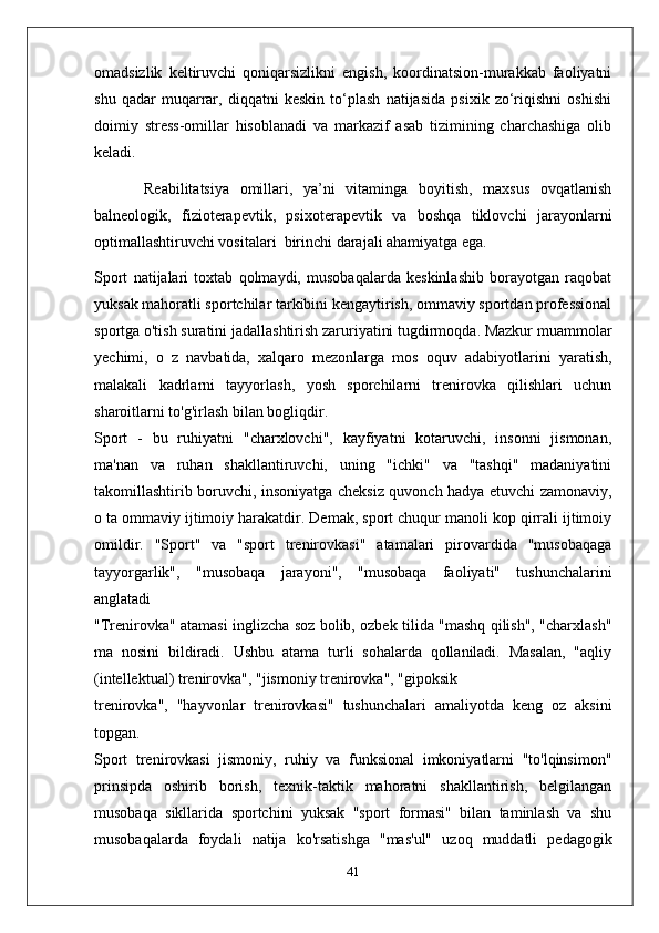 omadsizlik   keltiruvchi   qoniqarsizlikni   engish,   koordinatsion-murakkab   faoliyatni
shu   qadar   muqarrar,   diqqatni   keskin   to‘plash   natijasida   psixik   zo‘riqishni   oshishi
doimiy   stress-omillar   hisoblanadi   va   markazif   asab   tizimining   charchashiga   olib
keladi.
Reabilitatsiya   omillari,   ya’ni   vitaminga   boyitish,   maxsus   ovqatlanish
balneologik,   fizioterapevtik,   psixoterapevtik   va   boshqa   tiklovchi   jarayonlarni
optimallashtiruvchi vositalari     birinchi darajali ahamiyatga ega.
Sport   natijalari   toxtab   qolmaydi,   musobaqalarda   keskinlashib   borayotgan   raqobat
yuksak mahoratli sportchilar tarkibini kengaytirish, ommaviy sportdan professional
sportga o'tish suratini jadallashtirish zaruriyatini tugdirmoqda. Mazkur muammolar
yechimi,   o   z   navbatida,   xalqaro   mezonlarga   mos   oquv   adabiyotlarini   yaratish,
malakali   kadrlarni   tayyorlash,   yosh   sporchilarni   trenirovka   qilishlari   uchun
sharoitlarni to'g'irlash bilan bogliqdir.
Sport   -   bu   ruhiyatni   "charxlovchi",   kayfiyatni   kotaruvchi,   insonni   jismonan,
ma'nan   va   ruhan   shakllantiruvchi,   uning   "ichki"   va   "tashqi"   madaniyatini
takomillashtirib boruvchi, insoniyatga cheksiz quvonch hadya etuvchi zamonaviy,
o ta ommaviy ijtimoiy harakatdir. Demak, sport chuqur manoli kop qirrali ijtimoiy
omildir.   "Sport"   va   "sport   trenirovkasi"   atamalari   pirovardida   "musobaqaga
tayyorgarlik",   "musobaqa   jarayoni",   "musobaqa   faoliyati"   tushunchalarini
anglatadi
"Trenirovka" atamasi inglizcha soz bolib, ozbek tilida "mashq qilish", "charxlash"
ma   nosini   bildiradi.   Ushbu   atama   turli   sohalarda   qollaniladi.   Masalan,   "aqliy
(intellektual) trenirovka", "jismoniy trenirovka", "gipoksik
trenirovka",   "hayvonlar   trenirovkasi"   tushunchalari   amaliyotda   keng   oz   aksini
topgan.
Sport   trenirovkasi   jismoniy,   ruhiy   va   funksional   imkoniyatlarni   "to'lqinsimon"
prinsipda   oshirib   borish,   texnik-taktik   mahoratni   shakllantirish,   belgilangan
musobaqa   sikllarida   sportchini   yuksak   "sport   formasi"   bilan   taminlash   va   shu
musobaqalarda   foydali   natija   ko'rsatishga   "mas'ul"   uzoq   muddatli   pedagogik
41 