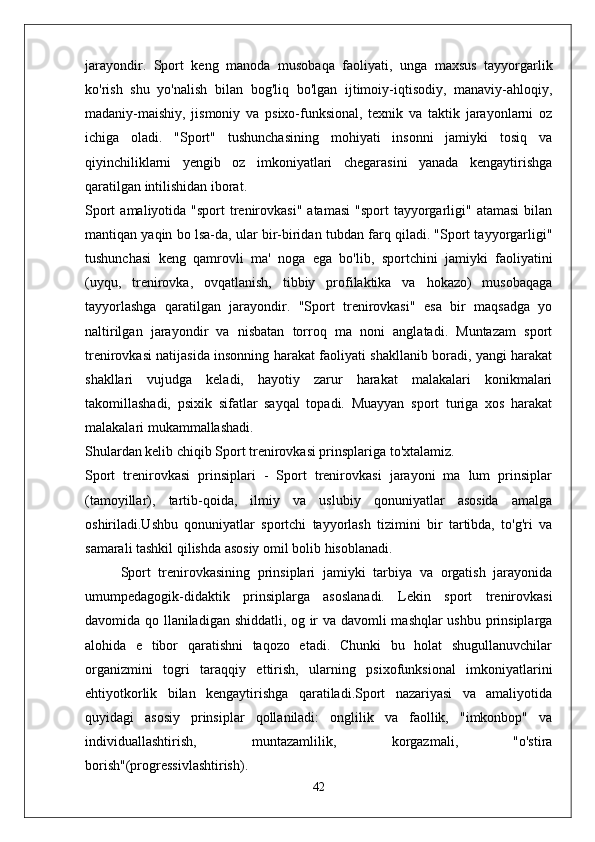 jarayondir.   Sport   keng   manoda   musobaqa   faoliyati,   unga   maxsus   tayyorgarlik
ko'rish   shu   yo'nalish   bilan   bog'liq   bo'lgan   ijtimoiy-iqtisodiy,   manaviy-ahloqiy,
madaniy-maishiy,   jismoniy   va   psixo-funksional,   texnik   va   taktik   jarayonlarni   oz
ichiga   oladi.   "Sport"   tushunchasining   mohiyati   insonni   jamiyki   tosiq   va
qiyinchiliklarni   yengib   oz   imkoniyatlari   chegarasini   yanada   kengaytirishga
qaratilgan intilishidan iborat.
Sport   amaliyotida "sport   trenirovkasi"  atamasi   "sport  tayyorgarligi"  atamasi  bilan
mantiqan yaqin bo lsa-da, ular bir-biridan tubdan farq qiladi. "Sport tayyorgarligi"
tushunchasi   keng   qamrovli   ma'   noga   ega   bo'lib,   sportchini   jamiyki   faoliyatini
(uyqu,   trenirovka,   ovqatlanish,   tibbiy   profilaktika   va   hokazo)   musobaqaga
tayyorlashga   qaratilgan   jarayondir.   "Sport   trenirovkasi"   esa   bir   maqsadga   yo
naltirilgan   jarayondir   va   nisbatan   torroq   ma   noni   anglatadi.   Muntazam   sport
trenirovkasi natijasida insonning harakat faoliyati shakllanib boradi, yangi harakat
shakllari   vujudga   keladi,   hayotiy   zarur   harakat   malakalari   konikmalari
takomillashadi,   psixik   sifatlar   sayqal   topadi.   Muayyan   sport   turiga   xos   harakat
malakalari mukammallashadi.
Shulardan kelib chiqib Sport trenirovkasi prinsplariga to'xtalamiz.
Sport   trenirovkasi   prinsiplari   -   Sport   trenirovkasi   jarayoni   ma   lum   prinsiplar
(tamoyillar),   tartib-qoida,   ilmiy   va   uslubiy   qonuniyatlar   asosida   amalga
oshiriladi.Ushbu   qonuniyatlar   sportchi   tayyorlash   tizimini   bir   tartibda,   to'g'ri   va
samarali tashkil qilishda asosiy omil bolib hisoblanadi.
Sport   trenirovkasining   prinsiplari   jamiyki   tarbiya   va   orgatish   jarayonida
umumpedagogik-didaktik   prinsiplarga   asoslanadi.   Lekin   sport   trenirovkasi
davomida qo llaniladigan shiddatli, og ir va davomli mashqlar ushbu prinsiplarga
alohida   e   tibor   qaratishni   taqozo   etadi.   Chunki   bu   holat   shugullanuvchilar
organizmini   togri   taraqqiy   ettirish,   ularning   psixofunksional   imkoniyatlarini
ehtiyotkorlik   bilan   kengaytirishga   qaratiladi.Sport   nazariyasi   va   amaliyotida
quyidagi   asosiy   prinsiplar   qollaniladi:   onglilik   va   faollik,   "imkonbop"   va
individuallashtirish,   muntazamlilik,   korgazmali,   "o'stira
borish"(progressivlashtirish).
42 