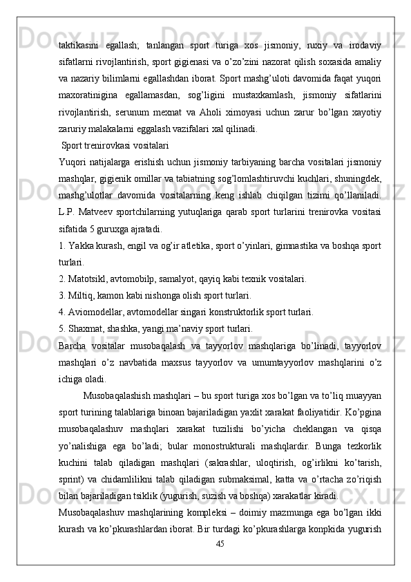 taktikasini   egallash;   tanlangan   sport   turiga   xos   jismoniy,   ruxiy   va   irodaviy
sifatlarni rivojlantirish, sport gigienasi va o’zo’zini nazorat qilish soxasida amaliy
va nazariy bilimlarni egallashdan iborat. Sport mashg’uloti davomida faqat yuqori
maxoratinigina   egallamasdan,   sog’ligini   mustaxkamlash,   jismoniy   sifatlarini
rivojlantirish,   serunum   mexnat   va   Aholi   ximoyasi   uchun   zarur   bo’lgan   xayotiy
zaruriy malakalarni eggalash vazifalari xal qilinadi. 
 Sport trenirovkasi vositalari
Yuqori  natijalarga  erishish   uchun  jismoniy  tarbiyaning  barcha  vositalari  jismoniy
mashqlar, gigienik omillar va tabiatning sog’lomlashtiruvchi kuchlari, shuningdek,
mashg’ulotlar   davomida   vositalarning   keng   ishlab   chiqilgan   tizimi   qo’llaniladi.
L.P.   Matveev   sportchilarning   yutuqlariga   qarab   sport   turlarini   trenirovka   vositasi
sifatida 5 guruxga ajratadi.
1. Yakka kurash, engil va og’ir atletika, sport o’yinlari, gimnastika va boshqa sport
turlari.
2. Matotsikl, avtomobilp, samalyot, qayiq kabi texnik vositalari.
3. Miltiq, kamon kabi nishonga olish sport turlari.
4. Aviomodellar, avtomodellar singari konstruktorlik sport turlari.
5. Shaxmat, shashka, yangi ma’naviy sport turlari.
Barcha   vositalar   musobaqalash   va   tayyorlov   mashqlariga   bo’linadi,   tayyorlov
mashqlari   o’z   navbatida   maxsus   tayyorlov   va   umumtayyorlov   mashqlarini   o’z
ichiga oladi. 
Musobaqalashish mashqlari – bu sport turiga xos bo’lgan va to’liq muayyan
sport turining talablariga binoan bajariladigan yaxlit xarakat faoliyatidir. Ko’pgina
musobaqalashuv   mashqlari   xarakat   tuzilishi   bo’yicha   cheklangan   va   qisqa
yo’nalishiga   ega   bo’ladi;   bular   monostrukturali   mashqlardir.   Bunga   tezkorlik
kuchini   talab   qiladigan   mashqlari   (sakrashlar,   uloqtirish,   og’irlikni   ko’tarish,
sprint)   va   chidamlilikni   talab   qiladigan   submaksimal,   katta   va   o’rtacha   zo’riqish
bilan bajariladigan tsiklik (yugurish, suzish va boshqa) xarakatlar kiradi.
Musobaqalashuv   mashqlarining   kompleksi   –   doimiy   mazmunga   ega   bo’lgan   ikki
kurash va ko’pkurashlardan iborat. Bir turdagi ko’pkurashlarga konpkida yugurish
45 