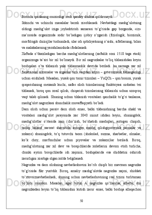 Birinchi qoidaning muximligi xech qanday shubxa qoldirmaydi.
Ikkinchi   va   uchinchi   masalalar   baxsli   xisoblanadi.   Navbatdagi   mashg’ulotning
oldingi   mashg’ulot   iziga   joylashtirish   samarasi   to’g’risida   gap   borganda,   «iz»
ma’nosida   organizmda   sodir   bo’ladigan   ijobiy   o’zgarish   (fiziologik,   bioximik,
morfologik chiziq)lar tushuniladi, ular ish qobiliyatining o’sishi, sifatlarning, bilim
va malakalarning yaxshilanishida ifodalanadi.
Xaftada   o’tkaziladigan   barcha   mashg’ulotlarning   (xaftalik   soni   1518   taga   etadi)
organizmga  ta’siri  bir  xil  bo’lmaydi. Bir  xil  nagruzkalar  to’liq tiklanishdan keyin
boshqalari   o’ta   tiklanish   yoki   tiklanmaslik   davrida   beriladi.   bu   narsaga   xar   xil
funktsional sistemalar va organlar turli vaqtdan keyin – geteroxronik tiklanganligi
uchun erishiladi. Masalan, yurak qon tomir tizimlari – YuQCh – qon bosimi, yurak
qisqarishining   mexanik   kuchi,   nafas   olish   tizimlarining   funktsiyasi   nisbatan   tez
tiklanadi,   biroq   qon   xosil   qilish,   chiqarish   tizimlarining   tiklanishi   uchun   uzoqroq
vaqt   talab   qilinadi.   Shuning   uchun   tiklanish   vositalari   qanchalik   to’g’ri   tanlansa,
mashg’ulot nagruzkasi shunchalik muvaffaqiyatli bo’ladi.
Dam   olish   uchun   passiv   dam   olish   emas,   balki   tiklanishning   barcha   shakl   va
vositalari   mashg’ulot   jarayonida   xar   3040   minut   ishdan   keyin,   shuningdek,
mashg’ulotlar   o’rtasida   xam   (cho’zish,   bo’shatish   mashqlari,   autogen   chiqish,
tashqi   baland   xarorat   sharoitida   autogen   mashq   qilishgipotermik   pauzalar   va
xokazo)   shuningdek,   to’q   tutuvchi   taom   (shokolad,   suzma,   sharbatlar,   olmalar,
ko’k   choy,   morfonchilar   uchun   piyovalar   va   xokazo)lar   beriladi.   Biroq,
mashg’ulotning   xar   xil   davr   va   bosqichlarida   xolatlarini   davom   etish   turlicha,
chunki   ayrim   bosqichlarda   ish   xajmini,   boshqalarida   esa   shiddatini   oshirish
zarurligini xisobga olgan xolda belgilanadi.
Nagruzka   va   dam   olishning   navbatlashuvini   ko’rib   chiqib   biz   mavxum   nagruzka
to’g’risida   fikr   yuritdik.   Biroq,   amaliy   mashg’ulotda   nagruzka   xajmi,   shiddati
to’xtovsiznavbatlashadi,   shuning   uchun   navbatlashuvining   real   tizimi   turlituman
bo’lishi   mumkin.   Masalan,   agar   butun   A   nagruzka   qo’llanilsa,   albatta,   shu
nagruzkadan   keyin   to’liq   tiklanishni   kutish   zarur   emas,   balki   boshqa   allaqachon
50 