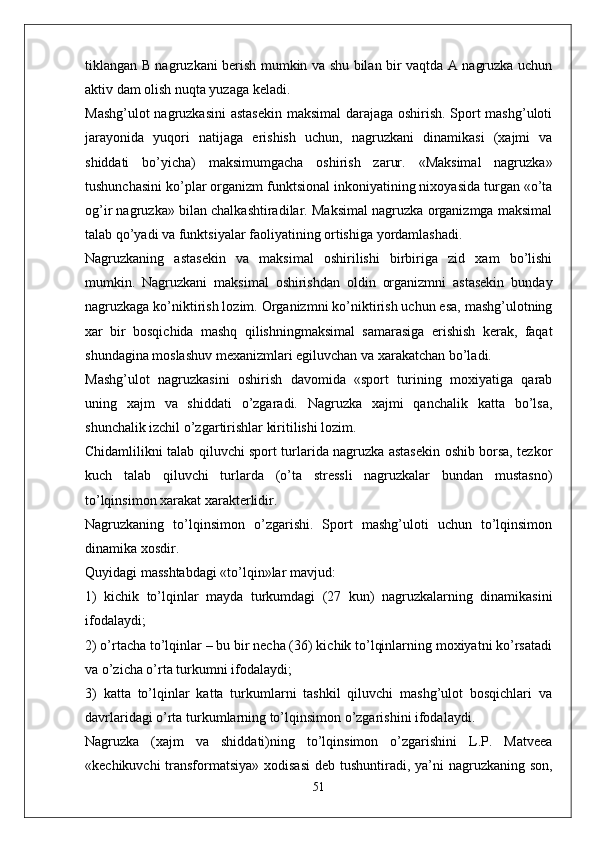 tiklangan B nagruzkani berish mumkin va shu bilan bir vaqtda A nagruzka uchun
aktiv dam olish nuqta yuzaga keladi.
Mashg’ulot nagruzkasini astasekin maksimal darajaga oshirish. Sport mashg’uloti
jarayonida   yuqori   natijaga   erishish   uchun,   nagruzkani   dinamikasi   (xajmi   va
shiddati   bo’yicha)   maksimumgacha   oshirish   zarur.   «Maksimal   nagruzka»
tushunchasini ko’plar organizm funktsional inkoniyatining nixoyasida turgan «o’ta
og’ir nagruzka» bilan chalkashtiradilar. Maksimal nagruzka organizmga maksimal
talab qo’yadi va funktsiyalar faoliyatining ortishiga yordamlashadi.
Nagruzkaning   astasekin   va   maksimal   oshirilishi   birbiriga   zid   xam   bo’lishi
mumkin.   Nagruzkani   maksimal   oshirishdan   oldin   organizmni   astasekin   bunday
nagruzkaga ko’niktirish lozim. Organizmni ko’niktirish uchun esa, mashg’ulotning
xar   bir   bosqichida   mashq   qilishningmaksimal   samarasiga   erishish   kerak,   faqat
shundagina moslashuv mexanizmlari egiluvchan va xarakatchan bo’ladi.
Mashg’ulot   nagruzkasini   oshirish   davomida   «sport   turining   moxiyatiga   qarab
uning   xajm   va   shiddati   o’zgaradi.   Nagruzka   xajmi   qanchalik   katta   bo’lsa,
shunchalik izchil o’zgartirishlar kiritilishi lozim.
Chidamlilikni talab qiluvchi sport turlarida nagruzka astasekin oshib borsa, tezkor
kuch   talab   qiluvchi   turlarda   (o’ta   stressli   nagruzkalar   bundan   mustasno)
to’lqinsimon xarakat xarakterlidir.
Nagruzkaning   to’lqinsimon   o’zgarishi.   Sport   mashg’uloti   uchun   to’lqinsimon
dinamika xosdir.
Quyidagi masshtabdagi «to’lqin»lar mavjud:
1)   kichik   to’lqinlar   mayda   turkumdagi   (27   kun)   nagruzkalarning   dinamikasini
ifodalaydi;
2) o’rtacha to’lqinlar – bu bir necha (36) kichik to’lqinlarning moxiyatni ko’rsatadi
va o’zicha o’rta turkumni ifodalaydi;
3)   katta   to’lqinlar   katta   turkumlarni   tashkil   qiluvchi   mashg’ulot   bosqichlari   va
davrlaridagi o’rta turkumlarning to’lqinsimon o’zgarishini ifodalaydi.
Nagruzka   (xajm   va   shiddati)ning   to’lqinsimon   o’zgarishini   L.P.   Matveea
«kechikuvchi  transformatsiya» xodisasi  deb tushuntiradi, ya’ni  nagruzkaning son,
51 