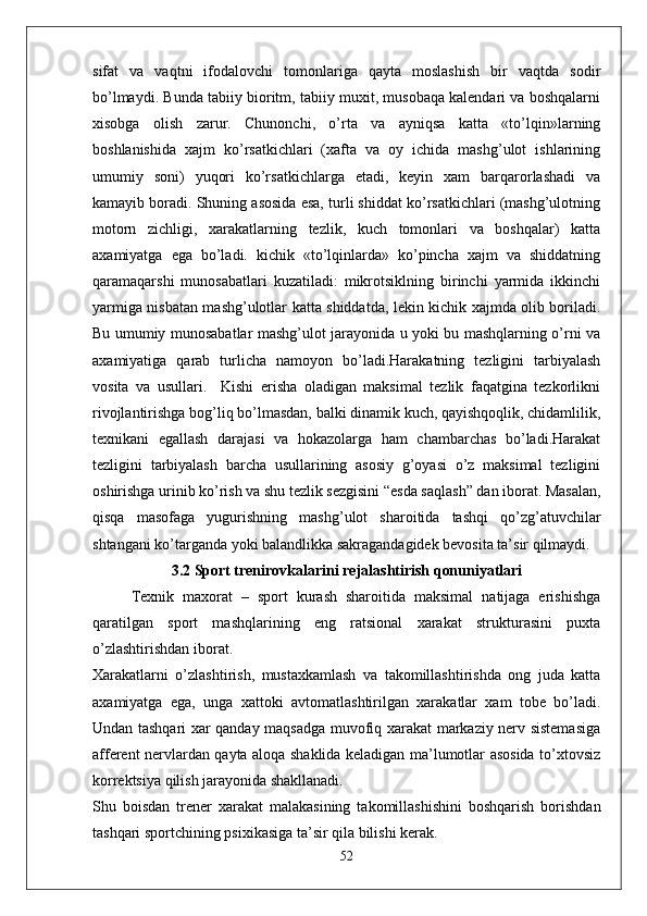 sifat   va   vaqtni   ifodalovchi   tomonlariga   qayta   moslashish   bir   vaqtda   sodir
bo’lmaydi. Bunda tabiiy bioritm, tabiiy muxit, musobaqa kalendari va boshqalarni
xisobga   olish   zarur.   Chunonchi,   o’rta   va   ayniqsa   katta   «to’lqin»larning
boshlanishida   xajm   ko’rsatkichlari   (xafta   va   oy   ichida   mashg’ulot   ishlarining
umumiy   soni)   yuqori   ko’rsatkichlarga   etadi,   keyin   xam   barqarorlashadi   va
kamayib boradi. Shuning asosida esa, turli shiddat ko’rsatkichlari (mashg’ulotning
motorn   zichligi,   xarakatlarning   tezlik,   kuch   tomonlari   va   boshqalar)   katta
axamiyatga   ega   bo’ladi.   kichik   «to’lqinlarda»   ko’pincha   xajm   va   shiddatning
qaramaqarshi   munosabatlari   kuzatiladi:   mikrotsiklning   birinchi   yarmida   ikkinchi
yarmiga nisbatan mashg’ulotlar katta shiddatda, lekin kichik xajmda olib boriladi.
Bu umumiy munosabatlar mashg’ulot jarayonida u yoki bu mashqlarning o’rni va
axamiyatiga   qarab   turlicha   namoyon   bo’ladi.Harakatning   tezligini   tarbiyalash
vosita   va   usullari.     Kishi   erisha   oladigan   maksimal   tezlik   faqatgina   tezkorlikni
rivojlantirishga bog’liq bo’lmasdan, balki dinamik kuch, qayishqoqlik, chidamlilik,
texnikani   egallash   darajasi   va   hokazolarga   ham   chambarchas   bo’ladi.Harakat
tezligini   tarbiyalash   barcha   usullarining   asosiy   g’oyasi   o’z   maksimal   tezligini
oshirishga urinib ko’rish va shu tezlik sezgisini “esda saqlash” dan iborat. Masalan,
qisqa   masofaga   yugurishning   mashg’ulot   sharoitida   tashqi   qo’zg’atuvchilar
shtangani ko’targanda yoki balandlikka sakragandagidek bevosita ta’sir qilmaydi. 
3.2 Sport trenirovkalarini rejalashtirish qonuniyatlari
Texnik   maxorat   –   sport   kurash   sharoitida   maksimal   natijaga   erishishga
qaratilgan   sport   mashqlarining   eng   ratsional   xarakat   strukturasini   puxta
o’zlashtirishdan iborat.
Xarakatlarni   o’zlashtirish,   mustaxkamlash   va   takomillashtirishda   ong   juda   katta
axamiyatga   ega,   unga   xattoki   avtomatlashtirilgan   xarakatlar   xam   tobe   bo’ladi.
Undan tashqari xar qanday maqsadga muvofiq xarakat markaziy nerv sistemasiga
afferent nervlardan qayta aloqa shaklida keladigan ma’lumotlar asosida to’xtovsiz
korrektsiya qilish jarayonida shakllanadi.
Shu   boisdan   trener   xarakat   malakasining   takomillashishini   boshqarish   borishdan
tashqari sportchining psixikasiga ta’sir qila bilishi kerak.
52 