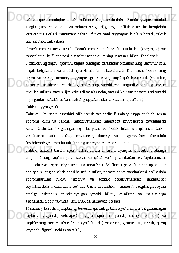 uchun   sport   mashqlarini   takomillashtirishga   erishishdir.   Bunda   yuqori   muskul
sezgisi   (suv,   muz,   vaqt   va   xokazo   sezgilari)ga   ega   bo’lish   zarur   bu   bosqichda
xarakat malakalari muntazam oshadi, funktsional  tayyorgarlik o’sib boradi, taktik
fikrlash takomillashadi.
Texnik   maxoratning   ta’rifi.   Texnik   maxorat   uch   xil   ko’rsatkich:   1)   xajm;   2)   xar
tomonlamalik; 3) sportchi o’zlashtirgan texnikaning samarasi bilan ifodalanadi. 
Texnikaning xajmi sportchi bajara oladigan xarakatlar texnikasining umumiy soni
orqali  belgilanadi  va amalda ijro etilishi  bilan baxolanadi. Ko’pincha texnikaning
xajmi   va   uning   jismoniy   tayyorgarligi   orasidagi   bog’liqlik   kuzatiladi   (masalan,
kurashchilar   aloxida   muskul   guruxlarining   yaxshi   rivojlanganligi   xisobiga   ayrim
texnik usullarni yaxshi ijro etishadi yo aksincha, yaxshi ko’rgan priyomlarni yaxshi
bajarganlari sababli ba’zi muskul gruppalari ularda kuchliroq bo’ladi).
Taktik tayyorgarlik.
Taktika – bu sport kurashini olib borish san’atidir. Bunda yutuqqa erishish uchun
sportchi   kuch   va   barcha   imkoniyatlaridan   maqsadga   muvofiqroq   foydalanishi
zarur.   Oldindan   belgilangan   reja   bo’yicha   va   tezlik   bilan   xal   qilinishi   darkor
vazifalarga   ko’ra   tashqi   muxitning   doimiy   va   o’zgaruvchan   sharoitida
foydalanadigan texnika taktikaning asosiy vositasi xisoblanadi.
Taktik   maxorat   barcha   sport   turlari   uchun   zarurdir,   ayniqsa,   sharoitni   birdaniga
anglab   olmoq,   raqibini   juda   yaxshi   xis   qilish   va   boy   tajribadan   tez   foydalanishni
talab  etadigan   sport   o’yinlarida   axamiyatlidir.   Ma’lum   reja   va  kurashning   xar   bir
daqiqasini   anglab   olish   asosida   turli   usullar,   priyomlar   va   xarakatlarni   qo’llashda
sportchilarning   ruxiy,   jsmoniy   va   texnik   qobiliyatlaridan   samaraliroq
foydalanishda taktika zarur bo’ladi. Umuman taktika – maxorat, belgilangan rejani
amalga   oshirishni   ta’minlaydigan   yaxshi   bilim,   ko’nikma   va   malakalarga
asoslanadi. Sport taktikasi uch shaklda namoyon bo’ladi:
1) shaxsiy kurash: a)raqibning bevosita qarshiligi bilan (yo’lakchasi belgilanmagan
joylarda   yugurish,   velosiped   poygasi,   sportcha   yurish,   chang’i   va   x.k.)   va
raqiblarning   nisbiy   ta’siri   bilan   (yo’laklarda)   yugurish,   gimnastika,   suzish,   qayiq
xaydash, figurali uchish va x.k.);
55 
