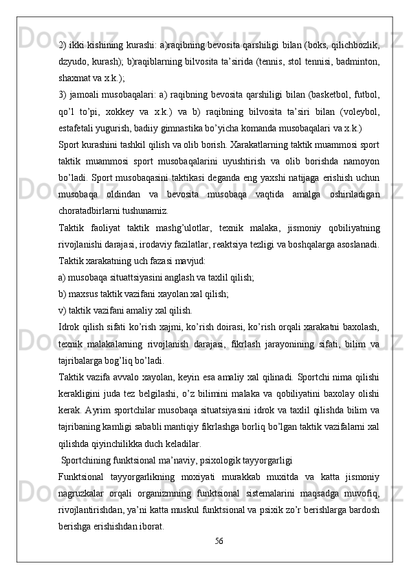 2) ikki kishining kurashi: a)raqibning bevosita qarshiligi bilan (boks, qilichbozlik,
dzyudo, kurash); b)raqiblarning bilvosita ta’sirida (tennis, stol tennisi, badminton,
shaxmat va x.k.);
3)  jamoali musobaqalari:  a) raqibning bevosita  qarshiligi  bilan (basketbol, futbol,
qo’l   to’pi,   xokkey   va   x.k.)   va   b)   raqibning   bilvosita   ta’siri   bilan   (voleybol,
estafetali yugurish, badiiy gimnastika bo’yicha komanda musobaqalari va x.k.)
Sport kurashini tashkil qilish va olib borish. Xarakatlarning taktik muammosi sport
taktik   muammosi   sport   musobaqalarini   uyushtirish   va   olib   borishda   namoyon
bo’ladi. Sport  musobaqasini  taktikasi  deganda  eng yaxshi  natijaga  erishish  uchun
musobaqa   oldindan   va   bevosita   musobaqa   vaqtida   amalga   oshiriladigan
choratadbirlarni tushunamiz.
Taktik   faoliyat   taktik   mashg’ulotlar,   texnik   malaka,   jismoniy   qobiliyatning
rivojlanishi darajasi, irodaviy fazilatlar, reaktsiya tezligi va boshqalarga asoslanadi.
Taktik xarakatning uch fazasi mavjud:
a) musobaqa situattsiyasini anglash va taxlil qilish;
b) maxsus taktik vazifani xayolan xal qilish;
v) taktik vazifani amaliy xal qilish.
Idrok qilish sifati ko’rish xajmi, ko’rish doirasi, ko’rish orqali xarakatni baxolash,
texnik   malakalarning   rivojlanish   darajasi,   fikrlash   jarayonining   sifati,   bilim   va
tajribalarga bog’liq bo’ladi.
Taktik vazifa avvalo xayolan, keyin esa amaliy xal qilinadi. Sportchi nima qilishi
kerakligini   juda   tez   belgilashi,   o’z   bilimini   malaka   va   qobiliyatini   baxolay   olishi
kerak. Ayrim  sportchilar musobaqa situatsiyasini  idrok va taxlil qilishda bilim va
tajribaning kamligi sababli mantiqiy fikrlashga borliq bo’lgan taktik vazifalarni xal
qilishda qiyinchilikka duch keladilar.
 Sportchining funktsional ma’naviy, psixologik tayyorgarligi
Funktsional   tayyorgarlikning   moxiyati   murakkab   muxitda   va   katta   jismoniy
nagruzkalar   orqali   organizmning   funktsional   sistemalarini   maqsadga   muvofiq,
rivojlantirishdan, ya’ni katta muskul funktsional va psixik zo’r berishlarga bardosh
berishga erishishdan iborat.
56 