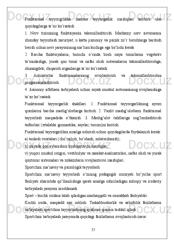 Funktsional   tayyorgrlikka   maxsus   tayyorgarlik   mashqlari   kiritilib   ular
quyidagilarga ta’sir ko’rsatadi:
1.   Nerv   tizimining   funktsiyasini   takomillashtirish.   Markaziy   nerv   sistemasini
shunday  tayyorlash  zaruriyat,  u katta  jismoniy  va psixik  zo’r   berishlarga bardosh
berish uchun nerv jarayonining ma’lum kuchiga ega bo’lishi kerak.
2.   Barcha   funktsiyalarni,   birinchi   o’rinda   bosh   miya   tomirlarini   vegetativ
ta’minlashga,   yurak   qon   tomir   va   nafas   olish   sistemalarini   takomillashtirishga,
shuningdek, chiqarish organlariga ta’sir ko’rsatadi.
3.   Anlizatorlar   funktsionalarining   rivojlantirish   va   takomillashtirishni
programmalashtirish.
4. Jismoniy sifatlarni tarbiyalash uchun suyak muskul sistemasining rivojlanishiga
ta’sir ko’rsatadi.
Funktsional   tayyorgarlik   shakllari.   1.   Funktsional   tayyorgarlikning   ayrim
qismlarini   barcha   mashg’ulotlarga   kiritish.   2.   Yaxlit   mashg’ulotlarni   funktsional
tayyorlash   maqsadida   o’tkazish.   3.   Mashg’ulot   tsikllariga   sog’lomlashtirish
tadbirlari (ertalabki gimnastika, sayrlar, turizm)ni kiritish.
Funktsional tayyorgarlikni amalga oshirish uchun quyidagilarda foydalanish kerak:
a) tanlash vositalari (cho’milish, bo’shash, xolatsizlanish);
b) miyada qon aylanishini boshqaruvchi mashqlar;
v) yuqori muskul sezgisi, vestibulyar va xarakat analizatorlari, nafas olish va yurak
qontomir sistemalari va xokazolarni rivojlantiruvi mashqlari.
Sportchini ma’naviy va psixologik tayyorlash
Sportchini   ma’naviy   tayyorlash   o’zining   pedagogik   moxiyati   bo’yicha   sport
faoliyati  sharoitida qo’llanilishiga qarab amalga oshiriladigan axloqiy va irodaviy
tarbiyalash jarayoni xisoblanadi.
Sport – kuchli irodani talab qiladigan mashaqqatli va murakkab faoliyatdir.
Kuchli   iroda,   maqsadd   sari   intilish.   Tashabbuskorlik   va   sabotlilik   fazilatlarini
tarbiyalash sportchini tayyorlashning ajralmas qismini tashkil qiladi.
Sportchini tarbiyalash jarayonida quyidagi fazilatlarini rivojlantirish zarur:
57 
