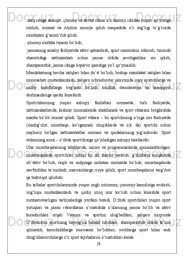  xalq ishiga sadoqat, ijtimoiy va davlat ishini o’z shaxsiy ishidan yuqori qo’yishga
intilish,   mexnat   va   Aholini   ximoya   qilish   maqsadida   o’z   sog’ligi   to’g’risida
muntazam g’amxo’rlik qilish;
 ijtimoiy mulkka tejamli bo’lish;
 jamoaning amaliy faoliyatida aktiv qatnashish, sport maxoratini oshirish, turmush
sharoitidagi   xattixarakati   uchun   jamoa   oldida   javobgarlikni   xis   qilish,
shaxsparastlik, jamoa ishiga beparvo qarashga yo’l qo’ymaslik;
Mamlakatning barcha xalqlari bilan do’st bo’lish, boshqa mamlakat xalqlari bilan
munosabati mustaxkamlash, xalqaro uchrashuvlar jarayonida irqiy ajratishlarga va
milliy   xurofotlarga   beg’araz   bo’lish,   tinchlik   demokratiya   va   taraqqiyot
dushmanlariga qarshi kurashish.
Sportchilarining   yuqori   axloqiy   fazilatlari   mexnatda,   turli   faoliyatda,
xattixarakatlarida, kishilar muomalasida shakllanadi va sport etikasini  belgilashda
manba  bo’lib  xizmat   qiladi.  Sport   etikasi  –  bu  sportchining  o’ziga  xos   faoliyatda
(mashg’ulot,   musobaqa,   ko’rgazmali   chiqishlarda   va   x.k.   da)   sportchi   uchun
majburiy   bo’lgan   xattixarakatlar   normasi   va   qoidalarining   yig’indisidir.   Sport
etikasining asosi – o’zbek sportchisiga qo’yiladigan axloqiy talablardir.
Ular   musobaqalarning   talablarida,   nizom   va   programmalarida   qonunlashtirilgan:
musobaqalarda   sportchilar   uchun   bir   xil   sharoit   yaratish,   g’oliblarni   aniqlashda
ob’ektiv   bo’lish,   raqib   va   sudpyaga   nisbatan   xurmatda   bo’lish,   musobaqalarda
xavfsizlikni   ta’minlash,   marosimlarga   rioya   qilish,   sport   musobaqalarini   targ’ibot
qa tashviqot qilishdir.
Bu talbalar sportchilarimizda yuqori ongli intizomni, jismoniy kamolotga erishish,
sog’liqni   mustaxkamlash   va   ijodiy   uzoq   umr   ko’rish   uchun   kurashda   sport
mexnatsevarligini   tarbiyalashga   yordam   beradi.   O’zbek   sportchilari   yuqori   sport
yutuqlari   va   jaxon   rekordlarini   o’rnatishda   o’zlarining   jamoa   bo’lib   va   aktiv
kurashishlari   orqali   Vatanni   va   sportini   ulug’lashlari,   xalqaro   miqyosda
O’zbekiston   sportining   bayrog’ini   baland   tutishlari,   shaxsparastlik   oldida   ta’zim
qilmaslik,   kamchiliklarga   murosasiz   bo’lishlari,   yoshlarga   sport   bilan   endi
shug’ullanuvchilarga o’z sport tajribalarini o’rnatishlari kerak.
58 