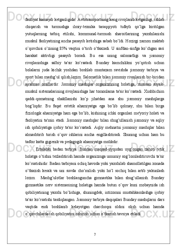 faoliyat kamayib ketganligidir. Avtotransportning keng rivojlanib ketganligi, ishlab
chiqarish   va   turmushga   ilmiy-texnika   taraqqiyoti   tufayli   qo’lga   kiritilgan
yutuqlarning   tatbiq   etilishi,   kommunal-turmush   sharoitlarining   yaxshilanishi
muskul faoliyatining ancha pasayib ketishiga sabab bo’ldi. Hozirgi zamon maktab
o’quvchisi  o’zining 85%  vaqtini  o’tirib o’tkazadi.  U sinfdan-sinfga ko’chgan  sari
harakat   aktivligi   pasayib   boradi.   Bu   esa   uning   salomatligi   va   jismoniy
rivojlanishiga   salbiy   ta'sir   ko’rsatadi.   Bunday   kamchilikni   yo’qotish   uchun
bolalarni   juda   kichik   yoshdan   boshlab   muntazam   ravishda   jismoniy   tarbiya   va
sport bilan mashg’ul qilish lozim. Salomatlik bilan jismoniy rivojlanish bir-biridan
ajralmas   omillardir.   Jismoniy   mashqlar   organizmning   holatiga,   xususan   suyak-
muskul sistemalarining rivojlanishiga har tomonlama ta'sir ko’rsatadi. Xushbichim
qaddi-qomatning   shakllanishi   ko’p   jihatdan   ana   shu   jismoniy   mashqlarga
bog’liqdir.   Bu   faqat   estetik   ahamiyatga   ega   bo’lib   qolmay,   shu   bilan   birga
fiziologik ahamiyatga ham ega bo’lib, kishining ichki organlari me'yoriy holati va
faoliyatini   ta'min   etadi.   Jismoniy   mashqlar   bilan   shug’ullanish   jismoniy   va   aqliy
ish   qobiliyatiga   ijobiy   ta'sir   ko’rsatadi.   Aqliy   mehnatni   jismoniy   mashqlar   bilan
almashtirib   turish   o’quv   ishlarini   ancha   engillashtiradi.   Shuning   uchun   ham   bu
tadbir katta gigienik va pedagogik ahamiyatga molikdir. 
Ertalabki   badan   tarbiya.   Bundan   maqsad-uyqudan   uyg’ongan   zahoti   tetik
holatga o’tishni tezlashtirish hamda organizmga umumiy sog’lomlashtiruvchi ta'sir
ko’rsatishidir. Badan tarbiyani ochiq havoda yoki yaxshilab shamollatilgan xonada
o’tkazish   kerak   va   uni   suvda   cho’milish   yoki   ho’l   sochiq   bilan   artib   yakunlash
lozim.     Mashg’ulotlar   boshlanguncha   gimnastika   bilan   shug’ullanish.   Bunday
gimnastika   nerv   sistemasining   holatiga   hamda   butun   o’quv   kuni   mobaynida   ish
qobiliyatining   yaxshi   bo’lishiga,   shuningdek,   intizomni   mustahkamlashga   ijobiy
ta'sir ko’rsatishi tasdiqlangan. Jismoniy tarbiya daqiqalari Bunday mashqlarni dars
vaqtida   endi   boshlanib   kelayotgan   charchoqni   oldini   olish   uchun   hamda
o’quvchilarda ish qobiliyatini oshirish uchun o’tkazish tavsiya etiladi. 
7 