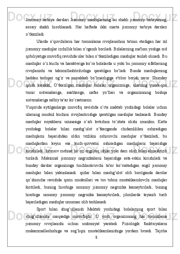 Jismoniy   tarbiya   darslari   Jismoniy   mashqlarning   bu   shakli   jismoniy   tarbiyaning,
asosiy   shakli   hisoblanadi.   Har   haftada   ikki   marta   jismoniy   tarbiya   darslari
o’tkaziladi. 
Ularda   o’quvchilarni   har   tomonlama   rivojlanishini   ta'min   etadigan   har   xil
jismoniy mashqlar izchillik bilan o’rganib boriladi. Bolalarning ma'lum yoshga oid
qobiliyatiga muvofiq ravishda ular bilan o’tkaziladigan mashqlar tanlab olinadi. Bu
mashqlar o’z kuchi va harakteriga ko’ra bolalarda u yoki bu jismoniy sifatlarning
rivojlanishi   va   takomillashtirilishiga   qaratilgan   bo’ladi.   Bunda   mashqlarning
haddan   tashqari   og’ir   va   murakkab   bo’lmasligiga   e'tibor   berish   zarur.   Shunday
qilish   kerakki,   O’tkazilgan   mashqlar   bolalar   organizmiga,   ularning   yurak-qon
tomir   sistemalariga,   asablariga,   nafas   yo’llari   va   organizmning   boshqa
sistemalariga salbiy ta'sir ko’rsatmasin. 
Yuqorida   aytilganlarga   muvofiq   ravishda   o’rta   maktab   yoshidagi   bolalar   uchun
ularning   muskul   kuchini   rivojlantirishga   qaratilgan   mashqlar   tanlanadi.   Bunday
mashqlar   suyaklarni   uzunasiga   o’sib   ketishini   to’xtata   olishi   mumkin.   Katta
yoshdagi   bolalar   bilan   mashg’ulot   o’tkazganda   chidamlilikni   oshiradigan
mashqlarni   bajarishdan   oldin   tezlikni   oshiruvchi   mashqlar   o’tkaziladi,   bu
mashqlardan   keyin   esa   kuch-quvvatni   oshiradigan   mashqlarni   bajarishga
kirishiladi. Intensiv mehnat bir oz engilroq ishlar yoki dam olish bilan almashtirib
turiladi.   Maksimal   jismoniy   nagruzkalarni   bajarishga   asta-sekin   kirishiladi   va
bunday   darslar   organizmga   tinchlantiruvchi   ta'sir   ko’rsatadigan   engil   jismoniy
mashqlar   bilan   yakunlanadi.   qizlar   bilan   mashg’ulot   olib   borilganda   darslar
qo’shimcha   ravishda   qorin   muskullari   va   tos   tubini   mustahkamlovchi   mashqlar
kiritiladi,   buning   hisobiga   umumiy   jismoniy   nagruzka   kamaytiriladi,   buning
hisobiga   umumiy   jismoniy   nagruzka   kamaytiriladi,   jihozlarda   tayanib   turib
bajariladigan mashqlar umuman olib tashlanadi. 
Sport   bilan   shug’ullanish   Maktab   yoshidagi   bolalarning   sport   bilan
shug’ullanishi   maqsadga   muvofiqdir.   U   yosh   organizmning   har   tomonlama
jismoniy   rivojlanishi   uchun   imkoniyat   yaratadi.   Fiziologik   funktsiyalarni
mukammallashishiga   va   sog’liqni   mustahkamlanishiga   yordam   beradi.   Tajriba
8 