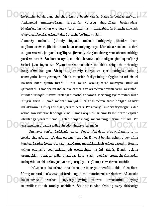 ko’pincha   bolalardagi   charchoq   hissini   bosib   ketadi.   Natijada   bolalar   me'yoriy
funktsional   imkoniyatlarga   qaraganda   ko’proq   shug’ullana   boshlaydilar.
Mashg’ulotlar  uchun eng qulay fursat  umumta'lim  maktablarida birinchi  smenada
o’qiydigan bolalar uchun 9 dan 12 gacha bo’lgan vaqtdir. 
Jismoniy   mehnat.   Ijtimoiy   foydali   mehnat   tarbiyaviy   jihatdan   ham,
sog’lomlashtirish   jihatdan   ham   katta   ahamiyatga   ega.   Maktabda   ratsional   tashkil
etilgan   mehnat   jarayoni   sog’liq   va   jismoniy   rivojlanishning   mustahkamlanishiga
yordam   beradi.   Bu   borada   ayniqsa   ochiq   havoda   bajariladigan   qishloq   xo’jaligi
ishlari   juda   foydalidir.   Hunar-texnika   maktablarida   ishlab   chiqarish   mehnatiga
keng   o’rin   berilgan.   Biroq,   bu   jismoniy   tarbiya   va   sport   mashg’ulotlarining
ahamiyatini   kamaytirmaydi.   Ishlab   chiqarish   faoliyatining   ko’pgina   turlari   bir   xil
bo’lishi   bilan   ajralib   turadi.   Bunda   muskullarning   faqat   muayyan   guruhlari
qatnashadi.   Jismoniy   mashqlar   esa   barcha   a'zolari   uchun   foydali   ta'sir   ko’rsatadi.
Bundan   tashqari   maxsus   tanlangan   mashqlar   hamda   sportning   ayrim   turlari   bilan
shug’ullanish     u   yoki   mehnat   faoliyatini   bajarish   uchun   zarur   bo’lgan   harakat
malakalarining rivojlanishiga yordam beradi. Bu amaliy jismoniy tayyorgarlik deb
ataladigan vazifalar tarkibiga kiradi hamda o’quvchilar biror kasbni tezroq egallab
olishlariga   yordam   beradi,   ishlab   chiqarishdagi   mehnatning   sifatini   oshiradi.   Bu
esa umuman olganda katta iqtisodiy ahamiyatga egadir. 
Ommaviy   sog’lomlashtirish   ishlari.   Yozgi   ta'til   davri   o’quvchilarning   to’liq
xordiq chiqarib, miriqib dam oladigan paytidir. Bu vaqt bolalar uchun o’quv yilini
tugatganlaridan keyin o’z salomatliklarini mustahkamlash  uchun zarurdir. Buning
uchun   ommaviy   sog’lomlashtirish   oromgohlari   tashkil   etiladi.   Bunda   bolalar
oromgohlari   ayniqsa   katta   ahamiyat   kasb   etadi.   Bolalar   oromgohi-shahardan
tashqarida tashkil etiladigan va keng tarqalgan sog’lomlashtirish muassasidir.
-   Musobaka   bellashuvi   musobaka   koidalariga   muvofik   xolda   o’tkaziladi.
Uning maksadi - o’z vazn toifasida eng kuchli kurashchini aniklashdir. Musobaka
bellashuvida   kurashchi   tayyorgarligining   xamma   tomonlarini   keyingi
takomillashtirilishi   amalga   oshiriladi.   Bu   bellashuvlar   o’zining   ruxiy   shiddatiga
10 
