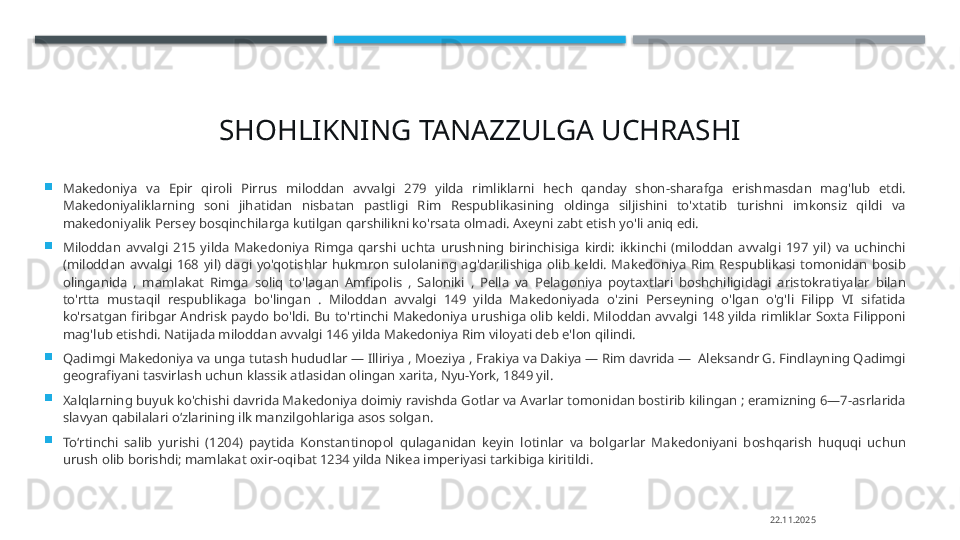 SHOHLIKNING TANAZZULGA UCHRASHI

Makedoniya  va  Epir  qiroli  Pirrus  miloddan  avvalgi  279  yilda  rimliklarni  hech  qanday  shon-sharafga  erishmasdan  mag'lub  etdi. 
Makedoniyaliklarning  soni  jihatidan  nisbatan  pastligi  Rim  Respublikasining  oldinga  siljishini  to'xtatib  turishni  imkonsiz  qildi  va 
makedoniyalik Persey bosqinchilarga kutilgan qarshilikni ko'rsata olmadi. Axeyni zabt etish yo'li aniq edi.

Miloddan  avvalgi  215  yilda  Makedoniya  Rimga  qarshi  uchta  urushning  birinchisiga  kirdi:  ikkinchi  (miloddan  avvalgi  197  yil)  va  uchinchi 
(miloddan  avvalgi  168  yil)  dagi  yo'qotishlar  hukmron  sulolaning  ag'darilishiga  olib  keldi.  Makedoniya  Rim  Respublikasi  tomonidan  bosib 
olinganida  ,  mamlakat  Rimga  soliq  to'lagan  Amfipolis  ,  Saloniki  ,  Pella  va  Pelagoniya  poytaxtlari  boshchiligidagi  aristokratiyalar  bilan 
to'rtta  mustaqil  respublikaga  bo'lingan  .  Miloddan  avvalgi  149  yilda  Makedoniyada  o'zini  Perseyning  o'lgan  o'g'li  Filipp  VI  sifatida 
ko'rsatgan  firibgar  Andrisk  paydo  bo'ldi.  Bu  to'rtinchi  Makedoniya urushiga  olib keldi. Miloddan avvalgi  148  yilda  rimliklar  Soxta  Filipponi 
mag'lub etishdi. Natijada miloddan avvalgi 146 yilda Makedoniya Rim viloyati deb e'lon qilindi.

Qadimgi Makedoniya va unga tutash hududlar — Illiriya , Moeziya , Frakiya va Dakiya — Rim davrida —  Aleksandr G. Findlayning Qadimgi 
geografiyani tasvirlash uchun klassik atlasidan olingan xarita, Nyu-York, 1849 yil.

Xalqlarning buyuk ko'chishi davrida Makedoniya doimiy ravishda Gotlar va Avarlar tomonidan bostirib kilingan ; eramizning 6—7-asrlarida 
slavyan qabilalari oʻzlarining ilk manzilgohlariga asos solgan.

Toʻrtinchi  salib  yurishi  (1204)  paytida  Konstantinopol  qulaganidan  keyin  lotinlar  va  bolgarlar  Makedoniyani  boshqarish  huquqi  uchun 
urush olib borishdi; mamlakat oxir-oqibat 1234 yilda Nikea imperiyasi tarkibiga kiritildi.
22.11.2025    