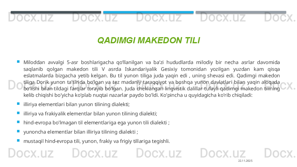 QADIMGI MAKEDON TILI

Miloddan  avvalgi  5-asr  boshlarigacha  qoʻllanilgan  va  baʼzi  hududlarda  milodiy  bir  necha  asrlar  davomida 
saqlanib  qolgan  makedon  tili  V  asrda  Iskandariyalik  Gesixiy  tomonidan  yozilgan  yuzdan  kam  qisqa 
eslatmalarda  bizgacha  yetib  kelgan.  Bu  til  yunon  tiliga  juda  yaqin  edi  ,  uning  shevasi  edi.  Qadimgi  makedon 
tiliga  Dorik  yunon  taʼsirida  boʻlgan  va  tez  madaniy  taraqqiyot  va  boshqa  yunon  davlatlari  bilan  yaqin  aloqada 
boʻlishi  bilan  tildagi  farqlar  torayib  boʻlgan.  Juda  cheklangan  lingvistik  dalillar  tufayli  qadimgi  makedon  tilining 
kelib chiqishi bo'yicha ko'plab nuqtai nazarlar paydo bo'ldi. Ko'pincha u quyidagicha ko'rib chiqiladi:

illiriya elementlari bilan yunon tilining dialekti;

illiriya va frakiyalik elementlar bilan yunon tilining dialekti;

hind-evropa bo'lmagan til elementlariga ega yunon tili dialekti ;

yunoncha elementlar bilan illiriya tilining dialekti ;

mustaqil hind-evropa tili, yunon, frakiy va frigiy tillariga tegishli.
22.11.2025    