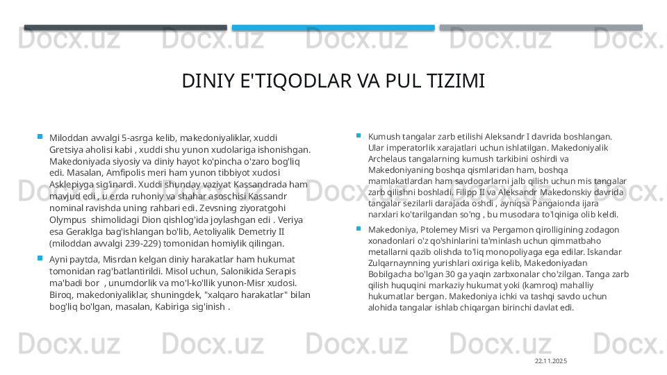 DINIY E'TIQODLAR  VA  PUL TIZIMI

Miloddan avvalgi 5-asrga kelib, makedoniyaliklar, xuddi 
Gretsiya aholisi kabi , xuddi shu yunon xudolariga ishonishgan. 
Makedoniyada siyosiy va diniy hayot ko'pincha o'zaro bog'liq 
edi. Masalan, Amfipolis meri ham yunon tibbiyot xudosi 
Asklepiyga sig'inardi. Xuddi shunday vaziyat Kassandrada ham 
mavjud edi , u erda ruhoniy va shahar asoschisi Kassandr 
nominal ravishda uning rahbari edi. Zevsning ziyoratgohi 
Olympus  shimolidagi Dion qishlog'ida joylashgan edi . Veriya 
esa Geraklga bag'ishlangan bo'lib, Aetoliyalik Demetriy II 
(miloddan avvalgi 239-229) tomonidan homiylik qilingan.

Ayni paytda, Misrdan kelgan diniy harakatlar ham hukumat 
tomonidan rag'batlantirildi. Misol uchun, Salonikida Serapis 
ma'badi bor  , unumdorlik va mo'l-ko'llik yunon-Misr xudosi. 
Biroq, makedoniyaliklar, shuningdek, "xalqaro harakatlar" bilan 
bog'liq bo'lgan, masalan, Kabiriga sig'inish . 
Kumush tangalar zarb etilishi Aleksandr I davrida boshlangan. 
Ular imperatorlik xarajatlari uchun ishlatilgan. Makedoniyalik 
Archelaus tangalarning kumush tarkibini oshirdi va 
Makedoniyaning boshqa qismlaridan ham, boshqa 
mamlakatlardan ham savdogarlarni jalb qilish uchun mis tangalar 
zarb qilishni boshladi. Filipp II va Aleksandr Makedonskiy davrida 
tangalar sezilarli darajada oshdi , ayniqsa Pangaionda ijara 
narxlari ko'tarilgandan so'ng , bu musodara to'lqiniga olib keldi.

Makedoniya, Ptolemey Misri va Pergamon qirolligining zodagon 
xonadonlari o'z qo'shinlarini ta'minlash uchun qimmatbaho 
metallarni qazib olishda to'liq monopoliyaga ega edilar. Iskandar 
Zulqarnaynning yurishlari oxiriga kelib, Makedoniyadan 
Bobilgacha bo'lgan 30 ga yaqin zarbxonalar cho'zilgan. Tanga zarb 
qilish huquqini markaziy hukumat yoki (kamroq) mahalliy 
hukumatlar bergan. Makedoniya ichki va tashqi savdo uchun 
alohida tangalar ishlab chiqargan birinchi davlat edi.
22.11.2025    