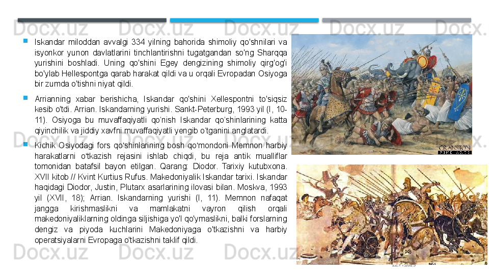
Iskandar  miloddan  avvalgi  334  yilning  bahorida  shimoliy  qo'shnilari  va 
isyonkor  yunon  davlatlarini  tinchlantirishni  tugatgandan  so'ng  Sharqqa 
yurishini  boshladi.  Uning  qo'shini  Egey  dengizining  shimoliy  qirg'og'i 
bo'ylab Hellespontga qarab harakat qildi va u orqali Evropadan Osiyoga 
bir zumda o'tishni niyat qildi.

Arrianning  xabar  berishicha,  Iskandar  qo'shini  Xellespontni  to'siqsiz 
kesib o'tdi. Arrian. Iskandarning yurishi. Sankt-Peterburg, 1993 yil (I, 10-
11).  Osiyoga  bu  muvaffaqiyatli  qo‘nish  Iskandar  qo‘shinlarining  katta 
qiyinchilik va jiddiy xavfni muvaffaqiyatli yengib o‘tganini anglatardi.

Kichik  Osiyodagi  fors  qo shinlarining  bosh  qo mondoni  Memnon  harbiy ʻ ʻ
harakatlarni  o tkazish  rejasini  ishlab  chiqdi,  bu  reja  antik  mualliflar 	
ʻ
tomonidan  batafsil  bayon  etilgan.  Qarang:  Diodor.  Tarixiy  kutubxona. 
XVII kitob // Kvint Kurtius Rufus. Makedoniyalik Iskandar tarixi. Iskandar 
haqidagi  Diodor,  Justin,  Plutarx  asarlarining  ilovasi  bilan.  Moskva,  1993 
yil  (XVII,  18);  Arrian.  Iskandarning  yurishi  (I,  11).  Memnon  nafaqat 
jangga  kirishmaslikni  va  mamlakatni  vayron  qilish  orqali 
makedoniyaliklarning oldinga siljishiga yo'l qo'ymaslikni, balki forslarning 
dengiz  va  piyoda  kuchlarini  Makedoniyaga  o'tkazishni  va  harbiy 
operatsiyalarni Evropaga o'tkazishni taklif qildi.
22.11.2025    
