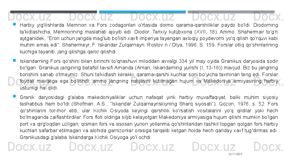 
Harbiy  yig'ilishlarda  Memnon  va  Fors  zodagonlari  o'rtasida  doimo  qarama-qarshiliklar  paydo  bo'ldi.  Diodorning 
ta'kidlashicha,  Memnonning  maslahati  ajoyib  edi.  Diodor.  Tarixiy  kutubxona  (XVII,  18).  Ammo,  Shahermair  to'g'ri 
aytganidek, "Eron uchun jangda mag'lub bo'lish xavfi imperiya tayangan axloqiy poydevorni yo'q qilish qo'rquvi kabi 
muhim  emas  edi".  Shahermeyr,  F. Iskandar Zulqarnayn. Rostov n / Dlya,  1996.  S. 159. Forslar otliq  qo'shinlarining 
kuchiga tayanib, jang qilishga qaror qilishdi.

Iskandarning  Fors  qo'shini  bilan  birinchi  to'qnashuvi  miloddan  avvalgi  334  yil  may  oyida  Granikus  daryosida  sodir 
bo'lgan. Granikus jangining batafsil tavsifi Arrianda (Arrian, Iskandarning yurishi (I, 13-16)) mavjud. Biz bu jangning 
borishini sanab o'tmaymiz. Shuni ta'kidlash kerakki, qarama-qarshi kuchlar soni bo'yicha taxminan teng edi. Forslar 
foydali  mavqega  ega  bo'lishdi,  ammo  jangning  natijasini  kutilmagan  hujum  va  Makedoniya  armiyasining  harbiy 
ustunligi hal qildi.

Granik  daryosidagi  g alaba  makedoniyaliklar  uchun  nafaqat  yirik  harbiy  muvaffaqiyat,  balki  muhim  siyosiy ʻ
tashabbus  ham  bo ldi  (Shofman,  A.S.,  “Iskandar  Zulqarnaynskiyning  Sharq  siyosati”).  Qozon,  1976,  s.  52.  Fors 	
ʻ
qo'shinlarini  tor-mor  etib,  ular  Kichik  Osiyoda  keyingi  qarshilik  ko'rsatish  vositalarini  yo'q  qildilar  yoki  hech 
bo'lmaganda zaiflashtirdilar. Fors floti oldinga siljib kelayotgan Makedoniya armiyasiga hujum qilishi mumkin bo'lgan 
port va qirg'oqdan uzilgan; qisman fors va asosan yunon yollanma qo shinlaridan tashkil topgan qolgan  fors harbiy 	
ʻ
kuchlari  safarbar  etilmagan  va  alohida  garnizonlar  orasiga  tarqalib  ketgan  holda  hech  qanday  xavf  tug dirmas  edi. 	
ʻ
Granikusdagi g'alaba Iskandarga Kichik Osiyoga yo'l ochdi.
22.11.2025    