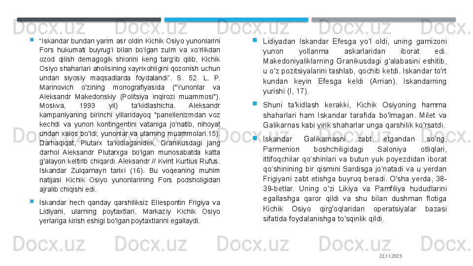 
“ Iskandar bundan yarim asr oldin Kichik Osiyo yunonlarini 
Fors  hukumati  buyrug‘i  bilan  bo‘lgan  zulm  va  xo‘rlikdan 
ozod  qilish  demagogik  shiorini  keng  targ‘ib  qilib,  Kichik 
Osiyo  shaharlari aholisining  xayrixohligini qozonish uchun 
undan  siyosiy  maqsadlarda  foydalandi”.  S.  52.  L.  P. 
Marinovich  o'zining  monografiyasida  ("Yunonlar  va 
Aleksandr  Makedonskiy  (Politsiya  inqirozi  muammosi"). 
Moskva,  1993  yil)  ta'kidlashicha,  Aleksandr 
kampaniyaning  birinchi  yillaridayoq  "panellenizmdan  voz 
kechdi  va  yunon  kontingentini  vataniga  jo'natib,  nihoyat 
undan  xalos  bo'ldi;  yunonlar  va  ularning  muammolari.15). 
Darhaqiqat,  Plutarx  ta'kidlaganidek,  Granikusdagi  jang 
darhol  Aleksandr  Plutarxga  bo'lgan  munosabatda  katta 
g'alayon keltirib chiqardi. Aleksandr // Kvint Kurtius Rufus. 
Iskandar  Zulqarnayn  tarixi  (16).  Bu  voqeaning  muhim 
natijasi  Kichik  Osiyo  yunonlarining  Fors  podsholigidan 
ajralib chiqishi edi.

Iskandar  hech  qanday  qarshiliksiz  Ellespontin  Frigiya  va 
Lidiyani,  ularning  poytaxtlari,  Markaziy  Kichik  Osiyo 
yerlariga kirish eshigi bo'lgan poytaxtlarini egallaydi. 
Lidiyadan  Iskandar  Efesga  yo'l  oldi,  uning  garnizoni 
yunon  yollanma  askarlaridan  iborat  edi. 
Makedoniyaliklarning  Granikusdagi  g'alabasini  eshitib, 
u o'z pozitsiyalarini tashlab, qochib ketdi. Iskandar to'rt 
kundan  keyin  Efesga  keldi  (Arrian).  Iskandarning 
yurishi (I, 17).

Shuni  ta'kidlash  kerakki,  Kichik  Osiyoning  hamma 
shaharlari  ham  Iskandar  tarafida  bo'lmagan.  Milet  va 
Galikarnas kabi yirik shaharlar unga qarshilik ko'rsatdi.

Iskandar  Galikarnasni  zabt  etgandan  so‘ng, 
Parmenion  boshchiligidagi  Saloniya  otliqlari, 
ittifoqchilar  qo‘shinlari  va  butun  yuk  poyezdidan  iborat 
qo‘shinining  bir  qismini  Sardisga  jo‘natadi  va  u  yerdan 
Frigiyani  zabt  etishga  buyruq  beradi.  O'sha  yerda,  38-
39-betlar.  Uning  o'zi  Likiya  va  Pamfiliya  hududlarini 
egallashga  qaror  qildi  va  shu  bilan  dushman  flotiga 
Kichik  Osiyo  qirg'oqlaridan  operatsiyalar  bazasi 
sifatida foydalanishga to'sqinlik qildi.
22.11.2025    