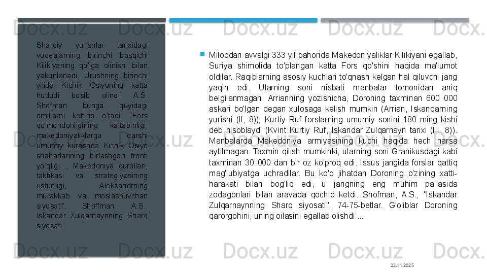 
Miloddan avvalgi 333 yil bahorida Makedoniyaliklar Kilikiyani egallab, 
Suriya  shimolida  to'plangan  katta  Fors  qo'shini  haqida  ma'lumot 
oldilar. Raqiblarning asosiy kuchlari to'qnash kelgan hal qiluvchi jang 
yaqin  edi.  Ularning  soni  nisbati  manbalar  tomonidan  aniq 
belgilanmagan.  Arrianning  yozishicha,  Doroning  taxminan  600  000 
askari  bo'lgan  degan  xulosaga  kelish  mumkin  (Arrian,  Iskandarning 
yurishi  (II,  8));  Kurtiy  Ruf  forslarning  umumiy  sonini  180  ming  kishi 
deb  hisoblaydi  (Kvint  Kurtiy  Ruf,  Iskandar  Zulqarnayn  tarixi  (III,  8)). 
Manbalarda  Makedoniya  armiyasining  kuchi  haqida  hech  narsa 
aytilmagan.  Taxmin  qilish  mumkinki,  ularning  soni  Granikusdagi  kabi 
taxminan  30  000  dan  bir  oz  ko'proq  edi.  Issus  jangida  forslar  qattiq 
mag'lubiyatga  uchradilar.  Bu  ko'p  jihatdan  Doroning  o'zining  xatti-
harakati  bilan  bog'liq  edi,  u  jangning  eng  muhim  pallasida 
zodagonlari  bilan  aravada  qochib  ketdi.  Shofman,  A.S.,  "Iskandar 
Zulqarnaynning  Sharq  siyosati".  74-75-betlar.  G'oliblar  Doroning 
qarorgohini, uning oilasini egallab olishdi ...Sharqiy  yurishlar  tarixidagi 
voqealarning  birinchi  bosqichi 
Kilikiyaning  qo'lga  olinishi  bilan 
yakunlanadi.  Urushning  birinchi 
yilida  Kichik  Osiyoning  katta 
hududi  bosib  olindi.  A.S. 
Shofman  bunga  quyidagi 
omillarni  keltirib  o‘tadi:  “Fors 
qo‘mondonligining  kaltabinligi, 
makedoniyaliklarga  qarshi 
umumiy  kurashda  Kichik  Osiyo 
shaharlarining  birlashgan  fronti 
yo‘qligi...,  Makedoniya  qurollari, 
taktikasi  va  strategiyasining 
ustunligi,  Aleksandrning 
murakkab  va  moslashuvchan 
siyosati”.  Shoffman,  A.S., 
Iskandar  Zulqarnaynning  Sharq 
siyosati. 
22.11.2025     