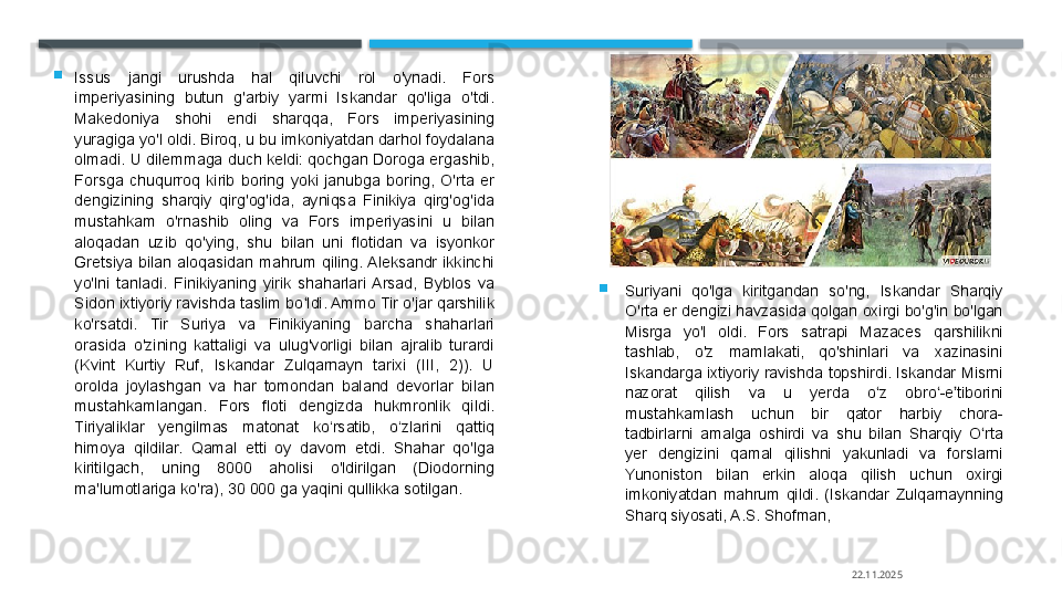 
Issus  jangi  urushda  hal  qiluvchi  rol  o'ynadi.  Fors 
imperiyasining  butun  g'arbiy  yarmi  Iskandar  qo'liga  o'tdi. 
Makedoniya  shohi  endi  sharqqa,  Fors  imperiyasining 
yuragiga yo'l oldi. Biroq, u bu imkoniyatdan darhol foydalana 
olmadi. U dilemmaga duch keldi: qochgan Doroga ergashib, 
Forsga  chuqurroq  kirib  boring  yoki  janubga  boring,  O'rta  er 
dengizining  sharqiy  qirg'og'ida,  ayniqsa  Finikiya  qirg'og'ida 
mustahkam  o'rnashib  oling  va  Fors  imperiyasini  u  bilan 
aloqadan  uzib  qo'ying,  shu  bilan  uni  flotidan  va  isyonkor 
Gretsiya  bilan  aloqasidan  mahrum  qiling. Aleksandr  ikkinchi 
yo'lni  tanladi.  Finikiyaning  yirik  shaharlari  Arsad,  Byblos  va 
Sidon ixtiyoriy ravishda taslim bo ldi. Ammo Tir o'jar qarshilik ʻ
ko'rsatdi.  Tir  Suriya  va  Finikiyaning  barcha  shaharlari 
orasida  o'zining  kattaligi  va  ulug'vorligi  bilan  ajralib  turardi 
(Kvint  Kurtiy  Ruf,  Iskandar  Zulqarnayn  tarixi  (III,  2)).  U 
orolda  joylashgan  va  har  tomondan  baland  devorlar  bilan 
mustahkamlangan.  Fors  floti  dengizda  hukmronlik  qildi. 
Tiriyaliklar  yengilmas  matonat  ko‘rsatib,  o‘zlarini  qattiq 
himoya  qildilar.  Qamal  etti  oy  davom  etdi.  Shahar  qo'lga 
kiritilgach,  uning  8000  aholisi  o'ldirilgan  (Diodorning 
ma'lumotlariga ko'ra), 30 000 ga yaqini qullikka sotilgan. 
Suriyani  qo'lga  kiritgandan  so'ng,  Iskandar  Sharqiy 
O'rta  er dengizi havzasida qolgan oxirgi bo'g'in bo'lgan 
Misrga  yo'l  oldi.  Fors  satrapi  Mazaces  qarshilikni 
tashlab,  o'z  mamlakati,  qo'shinlari  va  xazinasini 
Iskandarga  ixtiyoriy  ravishda  topshirdi.  Iskandar  Misrni 
nazorat  qilish  va  u  yerda  o z  obro -e tiborini 	
ʻ ʻ ʼ
mustahkamlash  uchun  bir  qator  harbiy  chora-
tadbirlarni  amalga  oshirdi  va  shu  bilan  Sharqiy  O rta 	
ʻ
yer  dengizini  qamal  qilishni  yakunladi  va  forslarni 
Yunoniston  bilan  erkin  aloqa  qilish  uchun  oxirgi 
imkoniyatdan  mahrum  qildi.  (Iskandar  Zulqarnaynning 
Sharq siyosati, A.S. Shofman, 
22.11.2025    