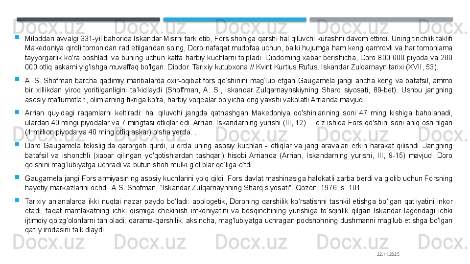 
Miloddan avvalgi 331-yil bahorida Iskandar Misrni tark etib, Fors shohiga qarshi hal qiluvchi kurashni davom ettirdi. Uning tinchlik taklifi 
Makedoniya qiroli tomonidan rad etilgandan so'ng, Doro nafaqat mudofaa uchun, balki hujumga ham keng qamrovli va har tomonlama 
tayyorgarlik  ko'ra  boshladi  va  buning  uchun  katta  harbiy  kuchlarni  to'pladi.  Diodorning  xabar  berishicha,  Doro  800  000  piyoda  va  200 
000 otliq askarni yig'ishga muvaffaq bo'lgan. Diodor. Tarixiy kutubxona // Kvint Kurtius Rufus. Iskandar Zulqarnayn tarixi (XVII, 53).

A.  S.  Shofman  barcha  qadimiy  manbalarda  oxir-oqibat  fors  qo‘shinini  mag‘lub  etgan  Gaugamela  jangi  ancha  keng  va  batafsil,  ammo 
bir  xillikdan  yiroq  yoritilganligini  ta’kidlaydi  (Shoffman,  A.  S.,  Iskandar  Zulqarnaynskiyning  Sharq  siyosati,  89-bet).  Ushbu  jangning 
asosiy ma'lumotlari, olimlarning fikriga ko'ra, harbiy voqealar bo'yicha eng yaxshi vakolatli Arrianda mavjud.

Arrian  quyidagi  raqamlarni  keltiradi:  hal  qiluvchi  jangda  qatnashgan  Makedoniya  qo'shinlarining  soni  47  ming  kishiga  baholanadi, 
ulardan 40 mingi piyodalar va 7 mingtasi otliqlar edi. Arrian. Iskandarning yurishi (III, 12) ... o'z ishida Fors qo'shini soni aniq oshirilgan 
(1 million piyoda va 40 ming otliq askar) o'sha yerda. .

Doro  Gaugamela  tekisligida  qarorgoh  qurdi,  u  erda  uning  asosiy  kuchlari  -  otliqlar  va  jang  aravalari  erkin  harakat  qilishdi.  Jangning 
batafsil  va  ishonchli  (xabar  qilingan  yo'qotishlardan  tashqari)  hisobi  Arrianda  (Arrian,  Iskandarning  yurishi,  III,  9-15)  mavjud.  Doro 
qo‘shini mag‘lubiyatga uchradi va butun shoh mulki g‘oliblar qo‘liga o‘tdi.

Gaugamela jangi Fors armiyasining asosiy kuchlarini yo'q qildi, Fors davlat mashinasiga halokatli zarba berdi va g'olib uchun Forsning 
hayotiy markazlarini ochdi. A.S. Shofman, "Iskandar Zulqarnaynning Sharq siyosati". Qozon, 1976, s. 101.

Tarixiy  an’analarda  ikki  nuqtai  nazar  paydo  bo‘ladi:  apologetik,  Doroning  qarshilik  ko‘rsatishni  tashkil  etishga  bo‘lgan  qat’iyatini  inkor 
etadi,  faqat  mamlakatning  ichki  qismiga  chekinish  imkoniyatini  va  bosqinchining  yurishiga  to‘sqinlik  qilgan  Iskandar  lageridagi  ichki 
ijtimoiy qo‘zg‘olonlarni tan oladi; qarama-qarshilik, aksincha, mag'lubiyatga uchragan podshohning dushmanni mag'lub etishga bo'lgan 
qat'iy irodasini ta'kidlaydi.
22.11.2025    
