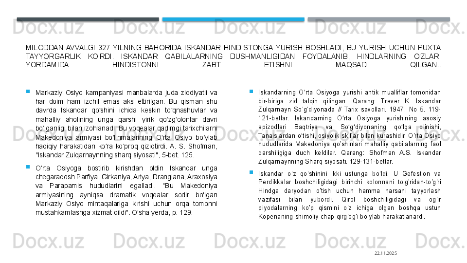 MILODDAN  AVVALGI  327  YILNING  BAHORIDA  ISKANDAR  HINDISTONGA  YURISH  BOSHLADI,  BU  YURISH  UCHUN  PUXTA 
TAYYORGARLIK  KO'RDI.  ISKANDAR  QABILALARNING  DUSHMANLIGIDAN  FOYDALANIB,  HINDLARNING  O'ZLARI 
YORDAMIDA  HINDISTONNI  ZABT  ETISHNI  MAQSAD  QILGAN..

Markaziy  Osiyo  kampaniyasi  manbalarda  juda  ziddiyatli  va 
har  doim  ham  izchil  emas  aks  ettirilgan.  Bu  qisman  shu 
davrda  Iskandar  qo shini  ichida  keskin  to qnashuvlar  va ʻ ʻ
mahalliy  aholining  unga  qarshi  yirik  qo zg olonlar  davri 	
ʻ ʻ
bo lganligi bilan izohlanadi. Bu voqealar qadimgi tarixchilarni 	
ʻ
Makedoniya  armiyasi  bo linmalarining  O rta  Osiyo  bo ylab 	
ʻ ʻ ʻ
haqiqiy  harakatidan  ko ra  ko proq  qiziqtirdi.  A.  S.  Shofman, 	
ʻ ʻ
"Iskandar Zulqarnaynning sharq siyosati", 5-bet. 125.

O rta  Osiyoga  bostirib  kirishdan  oldin  Iskandar  unga 	
ʻ
chegaradosh Parfiya, Girkaniya, Ariya, Drangiana, Araxosiya 
va  Parapamis  hududlarini  egalladi.  "Bu  Makedoniya 
armiyasining  ayniqsa  dramatik  voqealar  sodir  bo'lgan 
Markaziy  Osiyo  mintaqalariga  kirishi  uchun  orqa  tomonni 
mustahkamlashga xizmat qildi". O'sha yerda, p. 129. 
Iskandarning  O rta  Osiyoga  yurishi  antik  mualliflar  tomonidan 	
ʻ
bir-biriga  zid  talqin  qilingan.  Qarang:  Trever  K.  Iskandar 
Zulqarnayn  So‘g‘diyonada  //  Tarix  savollari.  1947.  No  5.  119-
121-betlar.  Iskandarning  O rta  Osiyoga  yurishining  asosiy 	
ʻ
epizodlari  Baqtriya  va  So g diyonaning  qo lga  olinishi, 	
ʻ ʻ ʻ
Tanaislardan o tishi, osiyolik skiflar bilan kurashidir. O'rta Osiyo 	
ʻ
hududlarida  Makedoniya  qo'shinlari  mahalliy  qabilalarning  faol 
qarshiligiga  duch  keldilar.  Qarang:  Shofman  A.S.  Iskandar 
Zulqarnaynning Sharq siyosati. 129-131-betlar.

Iskandar  o‘z  qo‘shinini  ikki  ustunga  bo‘ldi.  U  Gefestion  va 
Perdikkalar  boshchiligidagi  birinchi  kolonnani  to'g'ridan-to'g'ri 
Hindga  daryodan  o'tish  uchun  hamma  narsani  tayyorlash 
vazifasi  bilan  yubordi.  Qirol  boshchiligidagi  va  og'ir 
piyodalarning  ko'p  qismini  o'z  ichiga  olgan  boshqa  ustun 
Kopenaning shimoliy chap qirg'og'i bo'ylab harakatlanardi.
22.11.2025    
