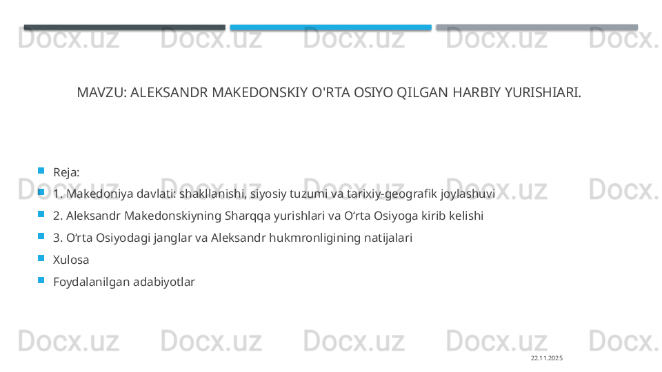 MAVZU:  ALEKSANDR  MAKEDONSKIY   O'RTA   OSIYO   QILGAN   HARBIY  YURISHIARI.  

Reja: 

1.  Makedoniya davlati: shakllanishi, siyosiy tuzumi va tarixiy-geografik joylashuvi

2.  Aleksandr Makedonskiyning Sharqqa yurishlari va O‘rta Osiyoga kirib kelishi

3.  O‘rta Osiyodagi janglar va Aleksandr hukmronligining natijalari

Xulosa 

Foydalanilgan adabiyotlar
22.11.2025    