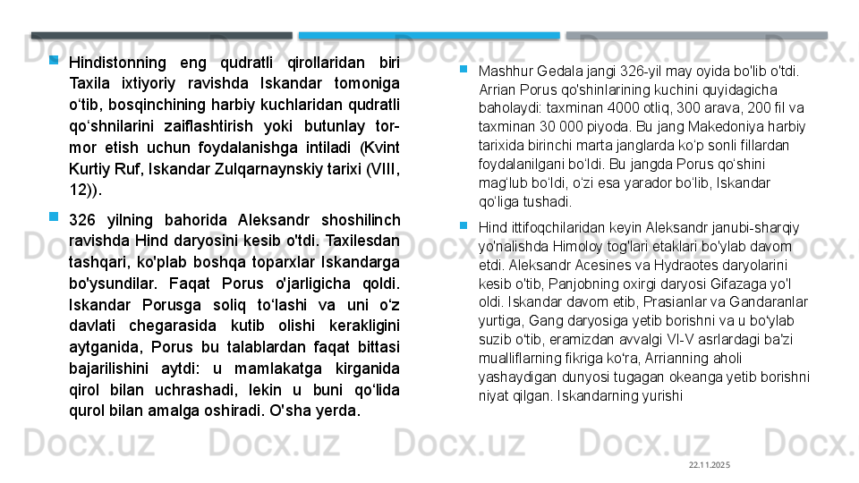 
Hindistonning  eng  qudratli  qirollaridan  biri 
Taxila  ixtiyoriy  ravishda  Iskandar  tomoniga 
o tib,  bosqinchining harbiy kuchlaridan qudratli ʻ
qo shnilarini  zaiflashtirish  yoki  butunlay  tor-
ʻ
mor  etish  uchun  foydalanishga  intiladi  (Kvint 
Kurtiy Ruf, Iskandar Zulqarnaynskiy tarixi (VIII, 
12)).

326  yilning  bahorida  Aleksandr  shoshilinch 
ravishda  Hind  daryosini  kesib  o'tdi. Taxilesdan 
tashqari,  ko'plab  boshqa  toparxlar  Iskandarga 
bo'ysundilar.  Faqat  Porus  o'jarligicha  qoldi. 
Iskandar  Porusga  soliq  to‘lashi  va  uni  o‘z 
davlati  chegarasida  kutib  olishi  kerakligini 
aytganida,  Porus  bu  talablardan  faqat  bittasi 
bajarilishini  aytdi:  u  mamlakatga  kirganida 
qirol  bilan  uchrashadi,  lekin  u  buni  qo‘lida 
qurol bilan amalga oshiradi. O'sha yerda. 
Mashhur Gedala jangi 326-yil may oyida bo'lib o'tdi. 
Arrian Porus qo'shinlarining kuchini quyidagicha 
baholaydi: taxminan 4000 otliq, 300 arava, 200 fil va 
taxminan 30 000 piyoda. Bu jang Makedoniya harbiy 
tarixida birinchi marta janglarda ko‘p sonli fillardan 
foydalanilgani bo‘ldi. Bu jangda Porus qo‘shini 
mag‘lub bo‘ldi, o‘zi esa yarador bo‘lib, Iskandar 
qo‘liga tushadi.

Hind ittifoqchilaridan keyin Aleksandr janubi-sharqiy 
yo'nalishda Himoloy tog'lari etaklari bo'ylab davom 
etdi. Aleksandr Acesines va Hydraotes daryolarini 
kesib o'tib, Panjobning oxirgi daryosi Gifazaga yo'l 
oldi. Iskandar davom etib, Prasianlar va Gandaranlar 
yurtiga, Gang daryosiga yetib borishni va u bo ylab 	
ʻ
suzib o tib, eramizdan avvalgi VI-V asrlardagi ba zi 	
ʻ ʼ
mualliflarning fikriga ko ra, Arrianning aholi 	
ʻ
yashaydigan dunyosi tugagan okeanga yetib borishni 
niyat qilgan. Iskandarning yurishi	
 
22.11.2025    