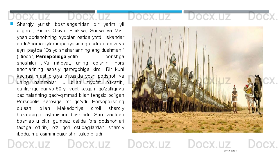 
Sharqiy  yurish  boshlanganidan  bir  yarim  yil 
o'tgach,  Kichik  Osiyo,  Finikiya,  Suriya  va  Misr 
yosh  podshohning  oyoqlari  ostida  yotdi.  Iskandar 
endi Ahamoniylar  imperiyasining  qudrati  ramzi  va 
ayni paytda “Osiyo shaharlarining eng dushmani” 
(Diodor)	
  Persepolisga  	yetib  borishga 
shoshildi  .	
 Va  nihoyat,  uning  qo'shini  Fors 
shohlarining  asosiy  qarorgohiga  kirdi.  Bir  kuni 
kechasi  mast  orgiya  o‘rtasida  yosh  podshoh  va 
uning  hamrohlari  u  bilan  ziyofat  o‘tkazib, 
qurilishiga  qariyb  60  yil  vaqt  ketgan,  go‘zalligi  va 
xazinalarining  qadr-qimmati  bilan  tengsiz  bo‘lgan 
Persepolis  saroyiga  o‘t  qo‘ydi.  Persepolisning 
qulashi  bilan  Makedoniya  qiroli  sharqiy 
hukmdorga  aylanishni  boshladi.  Shu  vaqtdan 
boshlab  u  oltin  gumbaz  ostida  fors  podshohlari 
taxtiga  o‘tirib,  o‘z  qo‘l  ostidagilardan  sharqiy 
ibodat marosimini bajarishni talab qiladi.
22.11.2025    