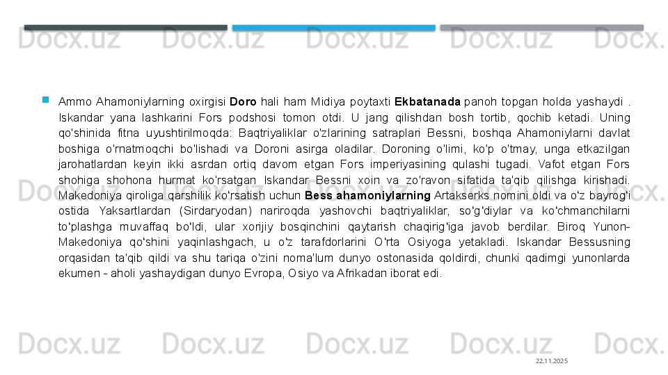 
Ammo  Ahamoniylarning  oxirgisi  Doro  	hali  ham  Midiya  poytaxti	  Ekbatanada  	panoh  topgan  holda  yashaydi  . 
Iskandar  yana  lashkarini  Fors  podshosi  tomon  otdi.  U  jang  qilishdan  bosh  tortib,  qochib  ketadi.  Uning 
qo'shinida  fitna  uyushtirilmoqda:  Baqtriyaliklar  o'zlarining  satraplari  Bessni,  boshqa  Ahamoniylarni  davlat 
boshiga  o'rnatmoqchi  bo'lishadi  va  Doroni  asirga  oladilar.  Doroning  o'limi,  ko'p  o'tmay,  unga  etkazilgan 
jarohatlardan  keyin  ikki  asrdan  ortiq  davom  etgan  Fors  imperiyasining  qulashi  tugadi.  Vafot  etgan  Fors 
shohiga  shohona  hurmat  ko'rsatgan  Iskandar  Bessni  xoin  va  zo'ravon  sifatida  ta'qib  qilishga  kirishadi. 
Makedoniya qiroliga qarshilik ko rsatish uchun	
 	ʻ Bess ahamoniylarning  	Artakserks nomini oldi	 va o z bayrog i 	ʻ ʻ
ostida  Yaksartlardan  (Sirdaryodan)  nariroqda  yashovchi  baqtriyaliklar,  so g diylar  va  ko chmanchilarni 	
ʻ ʻ ʻ
to plashga  muvaffaq  bo ldi,  ular  xorijiy  bosqinchini  qaytarish  chaqirig iga  javob  berdilar.  Biroq  Yunon-	
ʻ ʻ ʻ
Makedoniya  qo shini  yaqinlashgach,  u  o z  tarafdorlarini  O rta  Osiyoga  yetakladi.  Iskandar  Bessusning 	
ʻ ʻ ʻ
orqasidan  ta'qib  qildi  va  shu  tariqa  o'zini  noma'lum  dunyo  ostonasida  qoldirdi,  chunki  qadimgi  yunonlarda 
ekumen - aholi yashaydigan dunyo Evropa, Osiyo va Afrikadan iborat edi.
22.11.2025    