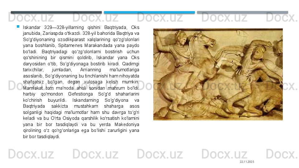 
Iskandar  329—328-yillarning  qishini  Baqtriyada,  Oks 
janubida, Zariaspda o tkazdi. 328-yil bahorida Baqtriya va ʻ
So g diyonaning  ozodlikparast  xalqlarining  qo zg olonlari 	
ʻ ʻ ʻ ʻ
yana  boshlanib,  Spitamenes  Marakandada  yana  paydo 
bo ladi.  Baqtriyadagi  qo zg olonlarni  bostirish  uchun 
ʻ ʻ ʻ
qo shinining  bir  qismini  qoldirib,  Iskandar  yana  Oks 
ʻ
daryosidan  o tib,  So g diyonaga  bostirib  kiradi.  Qadimgi 	
ʻ ʻ ʻ
tarixchilar,  jumladan,  Arrianning  ma lumotlariga 	
ʼ
asoslanib, So g diyonaning bu tinchlanishi ham nihoyatda 	
ʻ ʻ
shafqatsiz  bo lgan,  degan  xulosaga  kelish  mumkin. 
ʻ
Mamlakat  tom  ma'noda  aholi  sonidan  mahrum  bo'ldi: 
harbiy  qo'mondon  Gefestionga  So'g'd  shaharlarini 
ko'chirish  buyurildi.  Iskandarning  So g diyona  va 	
ʻ ʻ
Baqtriyada  sakkizta  mustahkam  shaharga  asos 
solganligi  haqidagi  ma lumotlar  ham  shu  davrga  to g ri 	
ʼ ʻ ʻ
keladi  va  bu  O rta  Osiyoda  qarshilik  ko rsatish  ko lamini 	
ʻ ʻ ʻ
yana  bir  bor  tasdiqlaydi  va  bu  yerda  Makedoniya 
qirolining  o z  qo rg onlariga  ega  bo lishi  zarurligini  yana 	
ʻ ʻ ʻ ʻ
bir bor tasdiqlaydi.
22.11.2025    