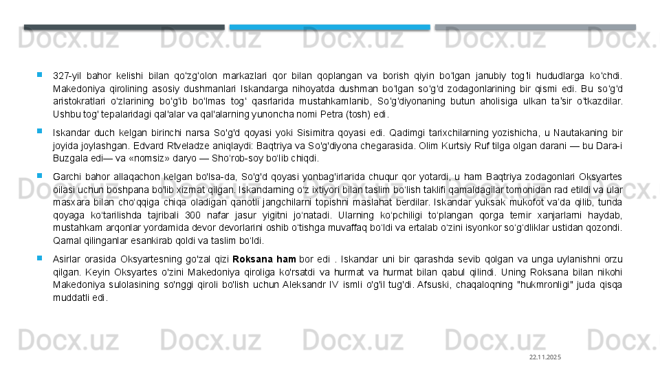 
327-yil  bahor  kelishi  bilan  qo zg olon  markazlari  qor  bilan  qoplangan  va  borish  qiyin  bo lgan  janubiy  tog li  hududlarga  ko chdi. ʻ ʻ ʻ ʻ ʻ
Makedoniya  qirolining  asosiy  dushmanlari  Iskandarga  nihoyatda  dushman  bo lgan  so g d  zodagonlarining  bir  qismi  edi.  Bu  so g d 	
ʻ ʻ ʻ ʻ ʻ
aristokratlari  o zlarining  bo g ib  bo lmas  tog   qasrlarida  mustahkamlanib,  So g diyonaning  butun  aholisiga  ulkan  ta sir  o tkazdilar. 	
ʻ ʻ ʻ ʻ ʻ ʻ ʻ ʼ ʻ
Ushbu tog' tepalaridagi qal'alar va qal'alarning yunoncha nomi Petra (tosh) edi.

Iskandar  duch  kelgan  birinchi  narsa  So'g'd  qoyasi  yoki  Sisimitra  qoyasi  edi.  Qadimgi  tarixchilarning  yozishicha,  u  Nautakaning  bir 
joyida joylashgan. Edvard Rtveladze aniqlaydi: Baqtriya va So'g'diyona chegarasida. Olim Kurtsiy Ruf tilga olgan darani — bu Dara-i 
Buzgala edi— va «nomsiz» daryo — Sho‘rob-soy bo‘lib chiqdi.

Garchi  bahor  allaqachon  kelgan  bo'lsa-da,  So'g'd  qoyasi  yonbag'irlarida  chuqur  qor  yotardi,  u  ham  Baqtriya  zodagonlari  Oksyartes 
oilasi uchun boshpana bo'lib xizmat qilgan. Iskandarning o‘z ixtiyori bilan taslim bo‘lish taklifi qamaldagilar tomonidan rad etildi va ular 
masxara  bilan  cho‘qqiga  chiqa  oladigan  qanotli  jangchilarni  topishni  maslahat  berdilar.  Iskandar  yuksak  mukofot  va’da  qilib,  tunda 
qoyaga  ko‘tarilishda  tajribali  300  nafar  jasur  yigitni  jo‘natadi.  Ularning  ko‘pchiligi  to‘plangan  qorga  temir  xanjarlarni  haydab, 
mustahkam arqonlar yordamida devor devorlarini oshib o‘tishga muvaffaq bo‘ldi va ertalab o‘zini isyonkor so‘g‘dliklar ustidan qozondi. 
Qamal qilinganlar esankirab qoldi va taslim bo‘ldi.

Asirlar  orasida  Oksyartesning  go'zal  qizi	
  Roksana	 ham  	bor  edi  .  Iskandar  uni  bir  qarashda  sevib  qolgan  va  unga  uylanishni  orzu 
qilgan.  Keyin  Oksyartes  o'zini  Makedoniya  qiroliga  ko'rsatdi  va  hurmat  va  hurmat  bilan  qabul  qilindi.  Uning  Roksana  bilan  nikohi 
Makedoniya  sulolasining  so'nggi  qiroli  bo'lish  uchun  Aleksandr  IV  ismli  o'g'il  tug'di.  Afsuski,  chaqaloqning  "hukmronligi"  juda  qisqa 
muddatli edi.
22.11.2025    