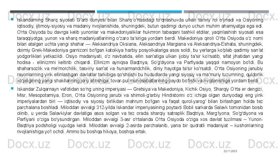 
Iskandarning  Sharq  siyosati  G arb  dunyosi  bilan  Sharq  o rtasidagi  to qnashuvda  ulkan  tarixiy  rol  o ynadi  va  Osiyoning ʻ ʻ ʻ ʻ
iqtisodiy,  ijtimoiy-siyosiy  va  madaniy  rivojlanishida,  shuningdek,  butun  qadimgi  dunyo  uchun  muhim  ahamiyatga  ega  edi. 
O rta  Osiyoda  bu  davrga  kelib  yunonlar  va  makedoniyaliklar  hukmron  tabaqani  tashkil  etdilar,  yaqinlashish  siyosati  esa 	
ʻ
taraqqiyotga,  yunon  va  sharq  madaniyatlarining  o zaro  ta siriga  yordam  berdi.  Makedoniya  qiroli  O rta  Osiyoda  o z  nomi 	
ʻ ʼ ʻ ʻ
bilan  atalgan  uchta  yangi  shahar  — Aleksandriya  Oksiana, Aleksandriya  Margiana  va Aleksandriya-Eshata,  shuningdek, 
doimiy Grek-Makedoniya  garnizoni bo lgan  katoikiya  harbiy  posyolkalariga  asos  soldi, bu yerlarga  ko plab qadimiy  san at 	
ʻ ʻ ʼ
yodgorliklari  yetkazildi.  Osiyo  madaniyati,  o'z  navbatida,  ellin  san'atiga  ulkan  ijobiy  ta'sir  ko'rsatib,  sifat  jihatidan  yangi 
hodisa  -  ellinizmni  keltirib  chiqardi.  Ellinizm  ayniqsa  Baqtriya,  So'g'diyona  va  Parfiyada  yaqqol  namoyon  bo'ldi.  Bu 
shaharsozlik  va  me'morchilik,  tasviriy  san'at  va  hunarmandchilik,  diniy  hayotga  ta'sir  ko'rsatdi.  O rta  Osiyoning  janubiy 	
ʻ
rayonlarining yirik ellinlashgan davlatlar tarkibiga qo shilishi bu hududlarda yangi siyosiy va ma muriy tuzumning, quldorlik 	
ʻ ʼ
xo jaligining yangi shakllarining joriy etilishiga, tovar-pul munosabatlarining paydo bo lishi va rivojlanishiga yordam berdi.	
ʻ ʻ

Iskandar Zulqarnayn vafotidan so ng uning imperiyasi — Gretsiya va Makedoniya, Kichik Osiyo, Sharqiy O rta er dengizi, 	
ʻ ʻ
Misr,  Mesopotamiya,  Eron,  O rta  Osiyoning  janubi  va  shimoli-g arbiy  Hindistonni  o z  ichiga  olgan  dunyodagi  eng  yirik 	
ʻ ʻ ʻ
imperiyalardan  biri  —  iqtisodiy  va  siyosiy  birlikdan  mahrum  bo lgan  va  faqat  qurol-yarog   bilan  birlashgan  holda  tez 	
ʻ ʻ
parchalana boshladi. Miloddan avvalgi 312-yilda Iskandar imperiyasining poytaxti Bobil sarkarda Salavk tomonidan bosib 
olinib,  u  yerda  Salavkiylar  davlatiga  asos  solgan  va  tez  orada  sharqiy  satraplik  Baqtriya,  Marg iyona,  So g diyona  va 	
ʻ ʻ ʻ
Parfiyani  o ziga  bo ysundirgan.  Miloddan  avvalgi  3-asr  o rtalarida  O rta  Osiyoda  o ziga  xos  davlat  tuzilmasi  –  Yunon-	
ʻ ʻ ʻ ʻ ʻ
Baqtriya  podsholigi  vujudga  keldi.  Miloddan  avvalgi  2-asrda  parchalanib,  yana  bir  qudratli  madaniyat  –  kushonlarning 
rivojlanishiga yo l ochdi. Ammo bu boshqa hikoya, boshqa ertak.	
ʻ
22.11.2025    