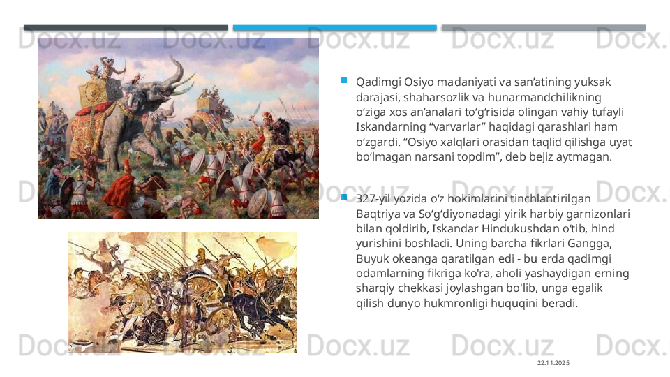 
Qadimgi Osiyo madaniyati va san’atining yuksak 
darajasi, shaharsozlik va hunarmandchilikning 
o‘ziga xos an’analari to‘g‘risida olingan vahiy tufayli 
Iskandarning “varvarlar” haqidagi qarashlari ham 
o‘zgardi. “Osiyo xalqlari orasidan taqlid qilishga uyat 
bo‘lmagan narsani topdim”, deb bejiz aytmagan.

327-yil yozida oʻz hokimlarini tinchlantirilgan 
Baqtriya va Soʻgʻdiyonadagi yirik harbiy garnizonlari 
bilan qoldirib, Iskandar Hindukushdan oʻtib, hind 
yurishini boshladi. Uning barcha fikrlari Gangga, 
Buyuk okeanga qaratilgan edi - bu erda qadimgi 
odamlarning fikriga ko'ra, aholi yashaydigan erning 
sharqiy chekkasi joylashgan bo'lib, unga egalik 
qilish dunyo hukmronligi huquqini beradi.
22.11.2025    