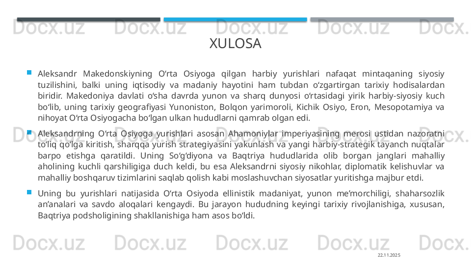 XULOSA

Aleksandr  Makedonskiyning  O‘rta  Osiyoga  qilgan  harbiy  yurishlari  nafaqat  mintaqaning  siyosiy 
tuzilishini,  balki  uning  iqtisodiy  va  madaniy  hayotini  ham  tubdan  o‘zgartirgan  tarixiy  hodisalardan 
biridir.  Makedoniya  davlati  o‘sha  davrda  yunon  va  sharq  dunyosi  o‘rtasidagi  yirik  harbiy-siyosiy  kuch 
bo‘lib,  uning  tarixiy  geografiyasi  Yunoniston,  Bolqon  yarimoroli,  Kichik  Osiyo,  Eron,  Mesopotamiya  va 
nihoyat O‘rta Osiyogacha bo‘lgan ulkan hududlarni qamrab olgan edi.

Aleksandrning  O‘rta  Osiyoga  yurishlari  asosan  Ahamoniylar  imperiyasining  merosi  ustidan  nazoratni 
to‘liq  qo‘lga  kiritish,  sharqqa  yurish  strategiyasini  yakunlash  va  yangi  harbiy-strategik  tayanch  nuqtalar 
barpo  etishga  qaratildi.  Uning  So‘g‘diyona  va  Baqtriya  hududlarida  olib  borgan  janglari  mahalliy 
aholining  kuchli  qarshiligiga  duch  keldi,  bu  esa  Aleksandrni  siyosiy  nikohlar,  diplomatik  kelishuvlar  va 
mahalliy boshqaruv tizimlarini saqlab qolish kabi moslashuvchan siyosatlar yuritishga majbur etdi.

Uning  bu  yurishlari  natijasida  O‘rta  Osiyoda  ellinistik  madaniyat,  yunon  me’morchiligi,  shaharsozlik 
an’analari  va  savdo  aloqalari  kengaydi.  Bu  jarayon  hududning  keyingi  tarixiy  rivojlanishiga,  xususan, 
Baqtriya podsholigining shakllanishiga ham asos bo‘ldi.
22.11.2025    