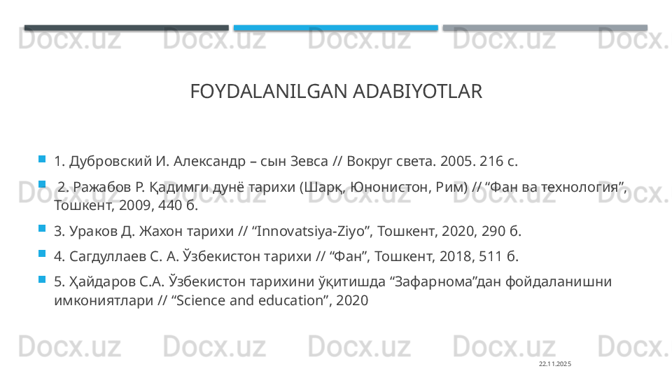 FOYDALANILGAN ADABIYOTLAR

1. Дубровский И. Александр – сын Зевса // Вокруг света. 2005. 216 с.

  2. Ражабов Р. Қадимги дунё тарихи (Шарқ, Юнонистон, Рим) // “Фан ва технология”, 
Тошкент, 2009, 440 б. 

3. Ураков Д. Жахон тарихи // “ Innovatsiya-Ziyo”,  Тошкент, 2020, 290 б. 

4. Сагдуллаев С. А. Ўзбекистон тарихи // “Фан”, Тошкент, 2018, 511 б. 

5. Ҳайдаров С.А. Ўзбекистон тарихини ўқитишда “ЗафарнRа”дан фойдаланишни 
имкониятлари // “ Science and education”, 2020
22.11.2025    