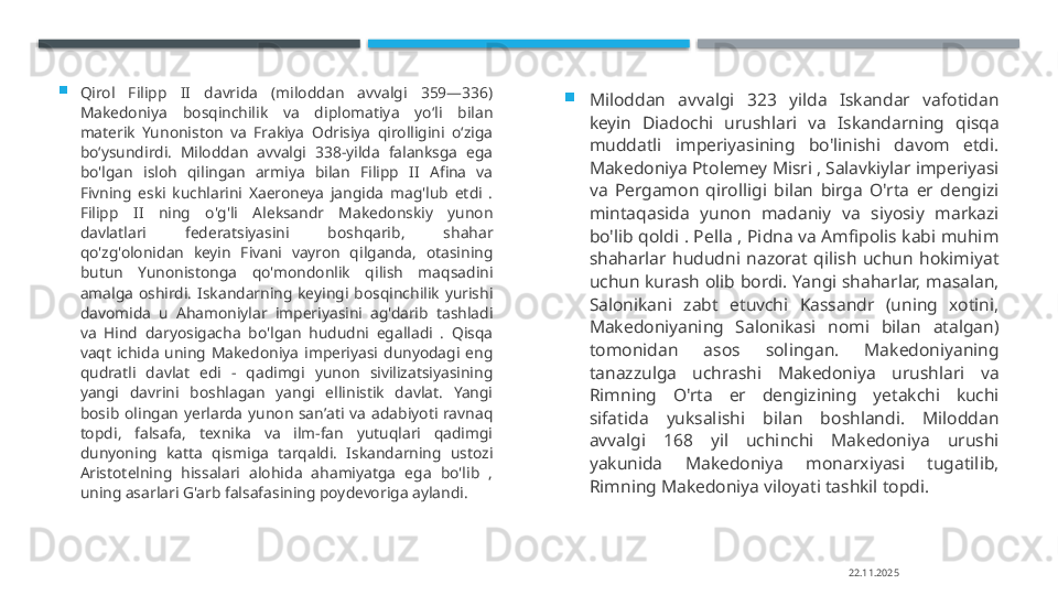 
Qirol  Filipp  II  davrida  (miloddan  avvalgi  359—336) 
Makedoniya  bosqinchilik  va  diplomatiya  yoʻli  bilan 
materik  Yunoniston  va  Frakiya  Odrisiya  qirolligini  oʻziga 
boʻysundirdi.  Miloddan  avvalgi  338-yilda  falanksga  ega 
bo'lgan  isloh  qilingan  armiya  bilan  Filipp  II  Afina  va 
Fivning  eski  kuchlarini  Xaeroneya  jangida  mag'lub  etdi  . 
Filipp  II  ning  o'g'li  Aleksandr  Makedonskiy  yunon 
davlatlari  federatsiyasini  boshqarib,  shahar 
qo'zg'olonidan  keyin  Fivani  vayron  qilganda,  otasining 
butun  Yunonistonga  qo'mondonlik  qilish  maqsadini 
amalga  oshirdi.  Iskandarning  keyingi  bosqinchilik  yurishi 
davomida  u  Ahamoniylar  imperiyasini  ag'darib  tashladi 
va  Hind  daryosigacha  bo'lgan  hududni  egalladi  .  Qisqa 
vaqt  ichida  uning  Makedoniya  imperiyasi  dunyodagi  eng 
qudratli  davlat  edi  -  qadimgi  yunon  sivilizatsiyasining 
yangi  davrini  boshlagan  yangi  ellinistik  davlat.  Yangi 
bosib  olingan  yerlarda  yunon  sanʼati  va  adabiyoti  ravnaq 
topdi,  falsafa,  texnika  va  ilm-fan  yutuqlari  qadimgi 
dunyoning  katta  qismiga  tarqaldi.  Iskandarning  ustozi 
Aristotelning  hissalari  alohida  ahamiyatga  ega  bo'lib  , 
uning asarlari G'arb falsafasining poydevoriga aylandi. 
Miloddan  avvalgi  323  yilda  Iskandar  vafotidan 
keyin  Diadochi  urushlari  va  Iskandarning  qisqa 
muddatli  imperiyasining  bo'linishi  davom  etdi. 
Makedoniya Ptolemey Misri , Salavkiylar imperiyasi 
va  Pergamon  qirolligi  bilan  birga  O'rta  er  dengizi 
mintaqasida  yunon  madaniy  va  siyosiy  markazi 
bo'lib qoldi . Pella , Pidna va Amfipolis kabi muhim 
shaharlar  hududni  nazorat  qilish  uchun  hokimiyat 
uchun kurash olib bordi. Yangi shaharlar, masalan, 
Salonikani  zabt  etuvchi  Kassandr  (uning  xotini, 
Makedoniyaning  Salonikasi  nomi  bilan  atalgan) 
tomonidan  asos  solingan.  Makedoniyaning 
tanazzulga  uchrashi  Makedoniya  urushlari  va 
Rimning  O'rta  er  dengizining  yetakchi  kuchi 
sifatida  yuksalishi  bilan  boshlandi.  Miloddan 
avvalgi  168  yil  uchinchi  Makedoniya  urushi 
yakunida  Makedoniya  monarxiyasi  tugatilib, 
Rimning Makedoniya viloyati tashkil topdi.
22.11.2025    