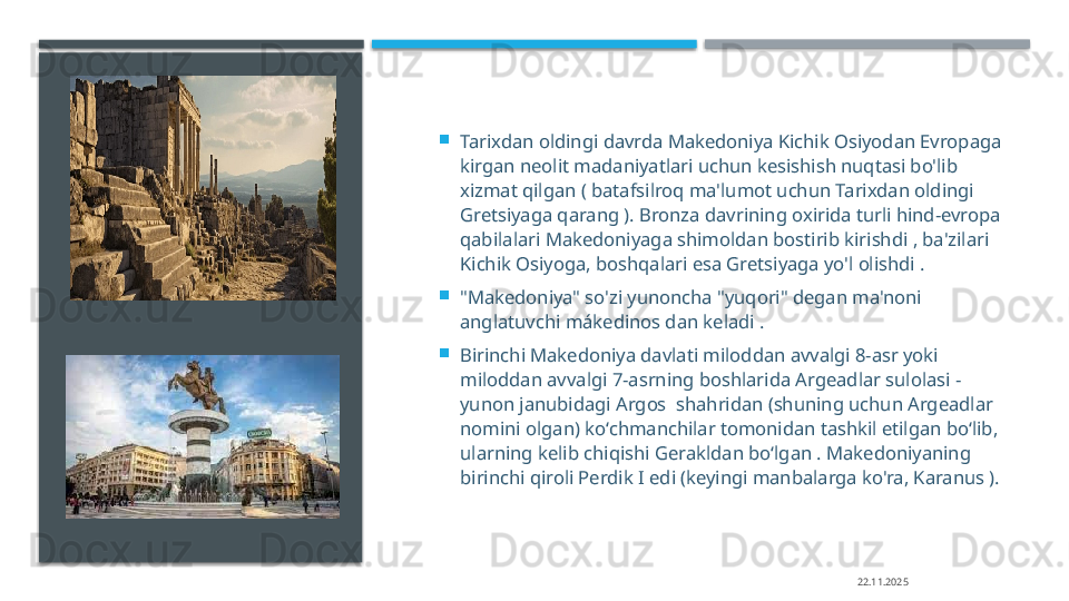 
Tarixdan oldingi davrda Makedoniya Kichik Osiyodan Evropaga 
kirgan neolit   madaniyatlari uchun kesishish nuqtasi bo'lib 
xizmat qilgan ( batafsilroq ma'lumot uchun Tarixdan oldingi 
Gretsiyaga qarang ). Bronza davrining oxirida turli hind-evropa 
qabilalari Makedoniyaga shimoldan bostirib kirishdi , ba'zilari 
Kichik Osiyoga, boshqalari esa Gretsiyaga yo'l olishdi .

"Makedoniya" so'zi yunoncha "yuqori" degan ma'noni 
anglatuvchi mákedinos dan keladi  .

Birinchi Makedoniya davlati miloddan avvalgi 8-asr yoki 
miloddan avvalgi 7-asrning boshlarida Argeadlar sulolasi - 
yunon janubidagi Argos  shahridan (shuning uchun Argeadlar 
nomini olgan) koʻchmanchilar tomonidan tashkil etilgan boʻlib, 
ularning kelib chiqishi Gerakldan boʻlgan . Makedoniyaning 
birinchi qiroli Perdik I edi (keyingi manbalarga ko'ra, Karanus ).
22.11.2025     