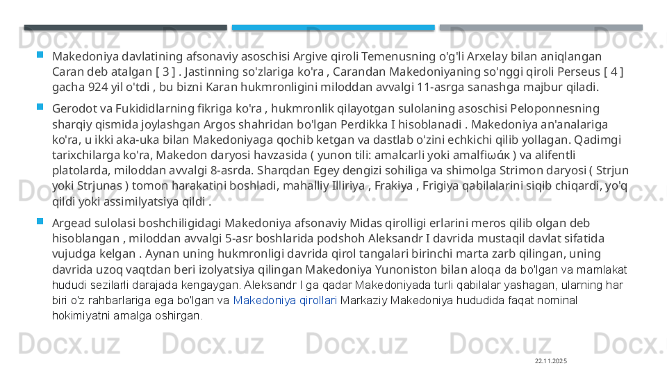 
Makedoniya davlatining afsonaviy asoschisi Argive qiroli Temenusning o'g'li Arxelay bilan aniqlangan 
Caran deb atalgan [ 3 ] . Jastinning so'zlariga ko'ra , Carandan Makedoniyaning so'nggi qiroli Perseus [ 4 ] 
gacha 924 yil o'tdi , bu bizni Karan hukmronligini miloddan avvalgi 11-asrga sanashga majbur qiladi.  

Gerodot va Fukididlarning fikriga ko'ra , hukmronlik qilayotgan sulolaning asoschisi Peloponnesning 
sharqiy qismida joylashgan Argos shahridan bo'lgan Perdikka I hisoblanadi . Makedoniya an'analariga 
ko'ra, u ikki aka-uka bilan Makedoniyaga qochib ketgan va dastlab o'zini echkichi qilib yollagan. Qadimgi 
tarixchilarga ko'ra, Makedon daryosi havzasida ( yunon tili: amalcarli yoki amalfi ωάκ )  va alifentli 
platolarda, miloddan avvalgi 8-asrda. Sharqdan Egey dengizi sohiliga va shimolga Strimon daryosi ( Strjun 
yoki Strjunas ) tomon harakatini boshladi, mahalliy Illiriya , Frakiya , Frigiya qabilalarini siqib chiqardi, yo'q 
qildi yoki assimilyatsiya qildi .

Argead sulolasi boshchiligidagi Makedoniya afsonaviy Midas qirolligi erlarini meros qilib olgan deb 
hisoblangan , miloddan avvalgi 5-asr boshlarida podshoh Aleksandr I davrida mustaqil davlat sifatida 
vujudga kelgan . Aynan uning hukmronligi davrida qirol tangalari birinchi marta zarb qilingan, uning 
davrida uzoq vaqtdan beri izolyatsiya qilingan Makedoniya Yunoniston bilan aloqa   da bo'lgan va mamlakat 
hududi sezilarli darajada kengaygan. Aleksandr I ga qadar Makedoniyada turli qabilalar yashagan, ularning har 
biri o'z rahbarlariga ega bo'lgan va  Makedoniya qirollari   Markaziy Makedoniya hududida faqat nominal 
hokimiyatni amalga oshirgan.
22.11.2025    