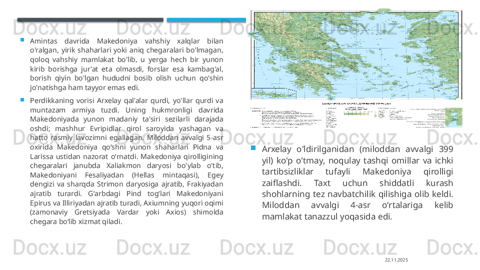 
Amintas  davrida  Makedoniya  vahshiy  xalqlar  bilan 
o'ralgan,  yirik  shaharlari  yoki  aniq  chegaralari  bo'lmagan, 
qoloq  vahshiy  mamlakat  bo'lib,  u  yerga  hech  bir  yunon 
kirib  borishga  jur'at  eta  olmasdi,  forslar  esa  kambag'al, 
borish  qiyin  bo'lgan  hududni  bosib  olish  uchun  qo'shin 
jo'natishga ham tayyor emas edi.

Perdikkaning  vorisi  Arxelay  qal'alar  qurdi,  yo'llar  qurdi  va 
muntazam  armiya  tuzdi.  Uning  hukmronligi  davrida 
Makedoniyada  yunon  madaniy  ta'siri  sezilarli  darajada 
oshdi;  mashhur  Evripidlar  qirol  saroyida  yashagan  va 
hatto  rasmiy  lavozimni  egallagan.  Miloddan  avvalgi  5-asr 
oxirida  Makedoniya  qoʻshni  yunon  shaharlari  Pidna  va 
Larissa  ustidan  nazorat  oʻrnatdi.  Makedoniya  qirolligining 
chegaralari  janubda  Xaliakmon  daryosi  bo'ylab  o'tib, 
Makedoniyani  Fesaliyadan  (Hellas  mintaqasi),  Egey 
dengizi  va  sharqda  Strimon  daryosiga  ajratib,  Frakiyadan 
ajratib  turardi.  Gʻarbdagi  Pind  togʻlari  Makedoniyani 
Epirus va Illiriyadan ajratib turadi, Axiumning yuqori oqimi 
(zamonaviy  Gretsiyada  Vardar  yoki  Axios)  shimolda 
chegara boʻlib xizmat qiladi. 
Arxelay  o'ldirilganidan  (miloddan  avvalgi  399 
yil)  ko'p  o'tmay,  noqulay  tashqi  omillar  va  ichki 
tartibsizliklar  tufayli  Makedoniya  qirolligi 
zaiflashdi.  Taxt  uchun  shiddatli  kurash 
shohlarning  tez  navbatchilik  qilishiga  olib  keldi. 
Miloddan  avvalgi  4-asr  oʻrtalariga  kelib 
mamlakat tanazzul yoqasida edi.
22.11.2025    