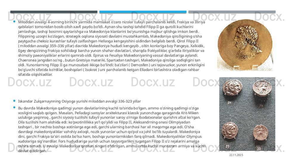 
Miloddan avvalgi 4-asrning birinchi yarmida mamlakat oʻzaro nizolar tufayli parchalanib ketdi, Frakiya va Illiriya 
qabilalari tomonidan bosib olish xavfi paydo boʻldi. Aynan shu tashqi tahdid Filipp II ga qurolli kuchlarini 
jamlashga, tashqi bosimni qaytarishga va Makedoniya klanlarini bo'ysunishga majbur qilishga imkon berdi. 
Filippning uzoqni ko‘zlagan, strategik oqilona siyosati davlatni mustahkamlab, Makedoniya qirolligining o‘sha 
paytgacha cheksiz kurashlar tufayli zaiflashgan Hellasga kengayishini oldindan belgilab berdi. Qirol Filipp II 
( miloddan avvalgi 359–336 yillar) davrida Makedoniya hududi kengayib , oltin konlariga boy Pangeya, Xalkidik, 
Egey dengizining Frakiya sohilidagi barcha yunon shahar-davlatlari, sharqda frakiyaliklar, gʻarbda iliriyaliklar va 
shimoliy paeoniyaliklar erlarini qamrab oldi. Epirus va Fesaliya Makedoniyaning vassal davlatlariga aylandi. 
Chaeronea jangidan so'ng , butun Gretsiya materiki, Spartadan tashqari, Makedoniya qiroliga sodiqligini tan 
oldi. Yunonlarning Filipp II ga munosabati ikkiga bo'lindi: ba'zilari ( Demosfen ) uni tajovuzkor, yunon erkinligini 
bo'g'uvchi sifatida ko'rdilar, boshqalari ( Isokrat ) uni parchalanib ketgan Elladani birlashtira oladigan rahbar 
sifatida olqishladilar.

Iskandar Zulqarnaynning Osiyoga yurishi miloddan avvalgi 336-323 yillar

Bu davrda Makedoniya qadimgi yunon davlatlarining kuchli ta'sirida bo'lgan, ammo o'zining qadimgi o'ziga 
xosligini saqlab qolgan. Masalan, Pelladagi saroylar arxitekturasi klassik yunonchaga qaraganda Krit-Miken 
uslubiga yaqinroq , garchi siyosiy tuzilishi tufayli yunonlar saroy oʻrniga ibodatxonalar qurishni afzal koʻrgan. 
Oila tuzilishi ham alohida edi: ko'pxotinlilikka yo'l qo'yildi va Filipp II, Aleksandrning onasi Olimpiyadan 
tashqari , bir nechta boshqa xotinlarga ega edi, garchi ularning barchasi har xil maqomga ega edi. O'sha 
davrdagi makedoniyaliklar vahshiy axloqli, nozik yunonlar uchun qo'pol va johil bo'lib tuyulardi. Makedoniya 
dini, garchi Frakiya ta'siri ostida bo'lsa ham, boshqa yunonlarnikidan farq qilmadi. Makedoniyaliklar Olympus 
xudolariga sig'inardilar. Fors hududlariga yurish uchun tayyorgarlikni tugatgan Filipp II o'z rejalarini amalga 
oshira olmadi. U avvalgi Makedoniya qirollari singari o'ldirilgan, ammo ortda kuchli muntazam armiya va kuchli 
davlat qoldirgan.
22.11.2025    